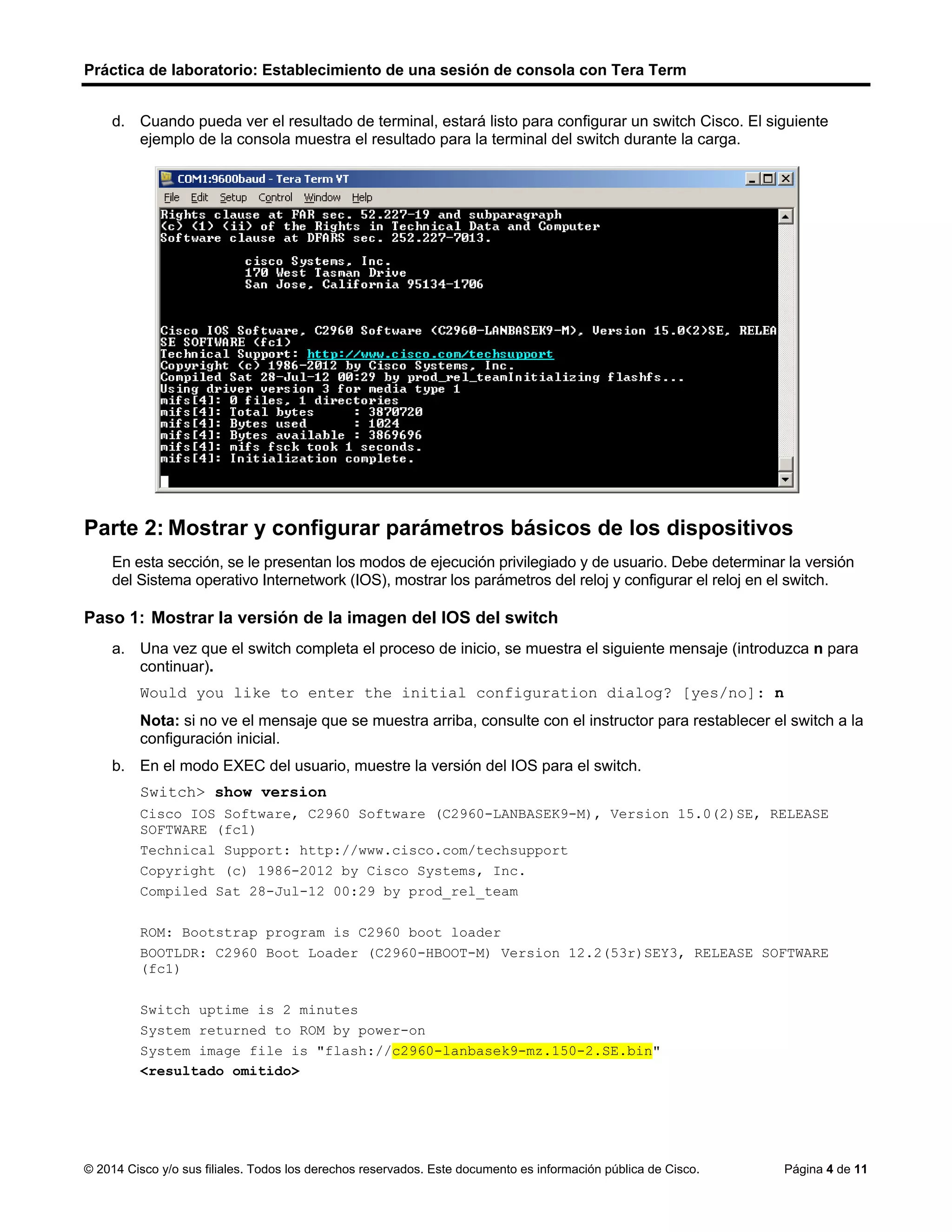 Práctica de laboratorio: Establecimiento de una sesión de consola con Tera Term
© 2014 Cisco y/o sus filiales. Todos los derechos reservados. Este documento es información pública de Cisco. Página 4 de 11
d. Cuando pueda ver el resultado de terminal, estará listo para configurar un switch Cisco. El siguiente
ejemplo de la consola muestra el resultado para la terminal del switch durante la carga.
Parte 2: Mostrar y configurar parámetros básicos de los dispositivos
En esta sección, se le presentan los modos de ejecución privilegiado y de usuario. Debe determinar la versión
del Sistema operativo Internetwork (IOS), mostrar los parámetros del reloj y configurar el reloj en el switch.
Paso 1: Mostrar la versión de la imagen del IOS del switch
a. Una vez que el switch completa el proceso de inicio, se muestra el siguiente mensaje (introduzca n para
continuar).
Would you like to enter the initial configuration dialog? [yes/no]: n
Nota: si no ve el mensaje que se muestra arriba, consulte con el instructor para restablecer el switch a la
configuración inicial.
b. En el modo EXEC del usuario, muestre la versión del IOS para el switch.
Switch> show version
Cisco IOS Software, C2960 Software (C2960-LANBASEK9-M), Version 15.0(2)SE, RELEASE
SOFTWARE (fc1)
Technical Support: http://www.cisco.com/techsupport
Copyright (c) 1986-2012 by Cisco Systems, Inc.
Compiled Sat 28-Jul-12 00:29 by prod_rel_team
ROM: Bootstrap program is C2960 boot loader
BOOTLDR: C2960 Boot Loader (C2960-HBOOT-M) Version 12.2(53r)SEY3, RELEASE SOFTWARE
(fc1)
Switch uptime is 2 minutes
System returned to ROM by power-on
System image file is "flash://c2960-lanbasek9-mz.150-2.SE.bin"
<resultado omitido>
 