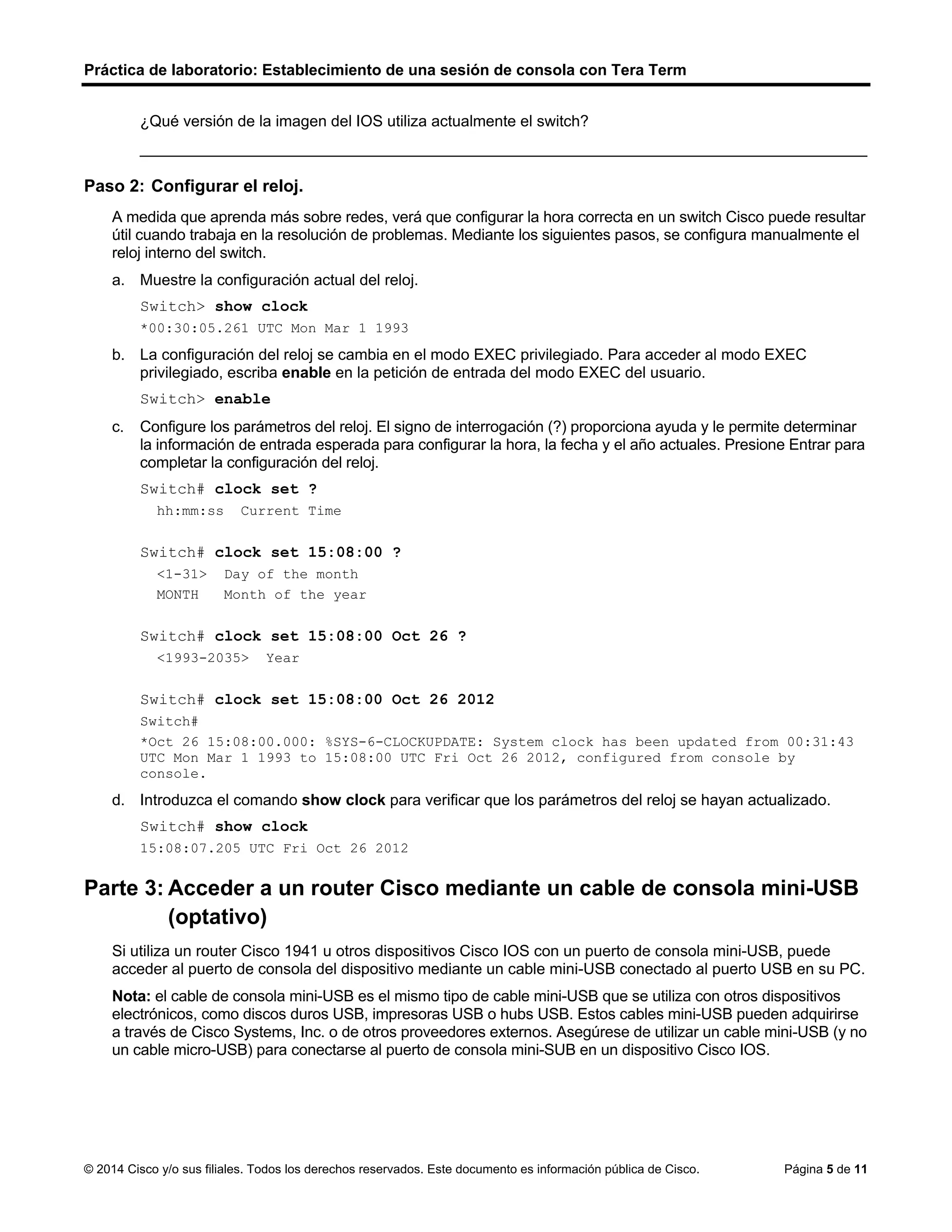 Práctica de laboratorio: Establecimiento de una sesión de consola con Tera Term
© 2014 Cisco y/o sus filiales. Todos los derechos reservados. Este documento es información pública de Cisco. Página 5 de 11
¿Qué versión de la imagen del IOS utiliza actualmente el switch?
____________________________________________________________________________________
Paso 2: Configurar el reloj.
A medida que aprenda más sobre redes, verá que configurar la hora correcta en un switch Cisco puede resultar
útil cuando trabaja en la resolución de problemas. Mediante los siguientes pasos, se configura manualmente el
reloj interno del switch.
a. Muestre la configuración actual del reloj.
Switch> show clock
*00:30:05.261 UTC Mon Mar 1 1993
b. La configuración del reloj se cambia en el modo EXEC privilegiado. Para acceder al modo EXEC
privilegiado, escriba enable en la petición de entrada del modo EXEC del usuario.
Switch> enable
c. Configure los parámetros del reloj. El signo de interrogación (?) proporciona ayuda y le permite determinar
la información de entrada esperada para configurar la hora, la fecha y el año actuales. Presione Entrar para
completar la configuración del reloj.
Switch# clock set ?
hh:mm:ss Current Time
Switch# clock set 15:08:00 ?
<1-31> Day of the month
MONTH Month of the year
Switch# clock set 15:08:00 Oct 26 ?
<1993-2035> Year
Switch# clock set 15:08:00 Oct 26 2012
Switch#
*Oct 26 15:08:00.000: %SYS-6-CLOCKUPDATE: System clock has been updated from 00:31:43
UTC Mon Mar 1 1993 to 15:08:00 UTC Fri Oct 26 2012, configured from console by
console.
d. Introduzca el comando show clock para verificar que los parámetros del reloj se hayan actualizado.
Switch# show clock
15:08:07.205 UTC Fri Oct 26 2012
Parte 3: Acceder a un router Cisco mediante un cable de consola mini-USB
(optativo)
Si utiliza un router Cisco 1941 u otros dispositivos Cisco IOS con un puerto de consola mini-USB, puede
acceder al puerto de consola del dispositivo mediante un cable mini-USB conectado al puerto USB en su PC.
Nota: el cable de consola mini-USB es el mismo tipo de cable mini-USB que se utiliza con otros dispositivos
electrónicos, como discos duros USB, impresoras USB o hubs USB. Estos cables mini-USB pueden adquirirse
a través de Cisco Systems, Inc. o de otros proveedores externos. Asegúrese de utilizar un cable mini-USB (y no
un cable micro-USB) para conectarse al puerto de consola mini-SUB en un dispositivo Cisco IOS.
 