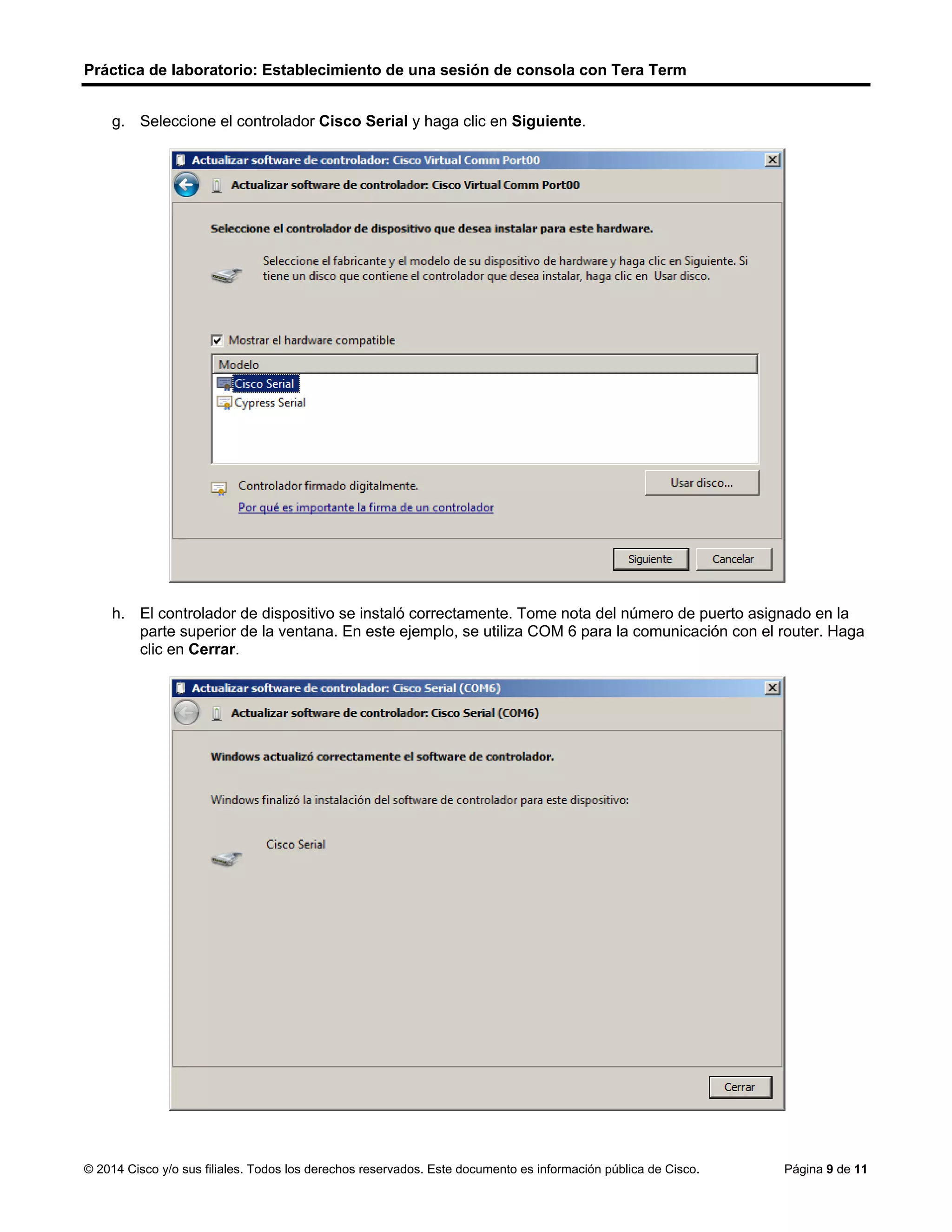 Práctica de laboratorio: Establecimiento de una sesión de consola con Tera Term
© 2014 Cisco y/o sus filiales. Todos los derechos reservados. Este documento es información pública de Cisco. Página 9 de 11
g. Seleccione el controlador Cisco Serial y haga clic en Siguiente.
h. El controlador de dispositivo se instaló correctamente. Tome nota del número de puerto asignado en la
parte superior de la ventana. En este ejemplo, se utiliza COM 6 para la comunicación con el router. Haga
clic en Cerrar.
 