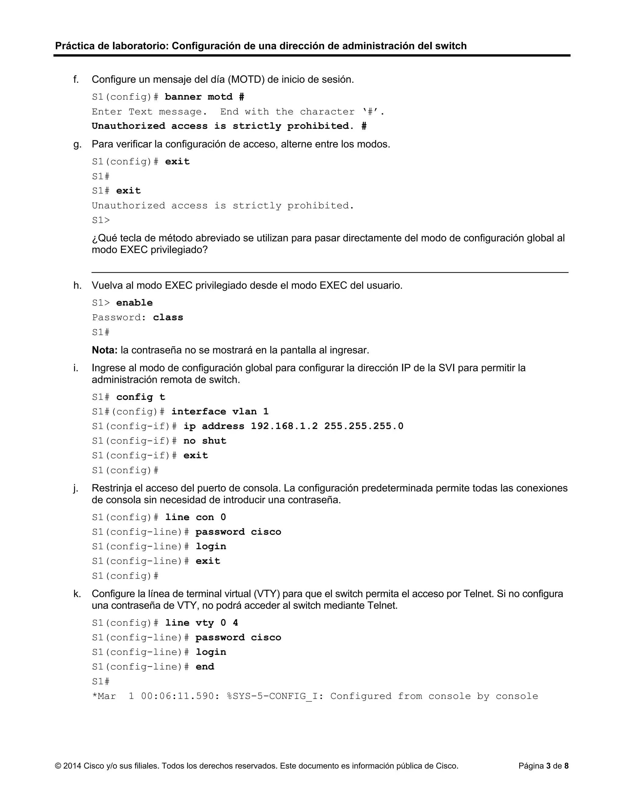 Práctica de laboratorio: Configuración de una dirección de administración del switch
© 2014 Cisco y/o sus filiales. Todos los derechos reservados. Este documento es información pública de Cisco. Página 3 de 8
f. Configure un mensaje del día (MOTD) de inicio de sesión.
S1(config)# banner motd #
Enter Text message. End with the character ‘#’.
Unauthorized access is strictly prohibited. #
g. Para verificar la configuración de acceso, alterne entre los modos.
S1(config)# exit
S1#
S1# exit
Unauthorized access is strictly prohibited.
S1>
¿Qué tecla de método abreviado se utilizan para pasar directamente del modo de configuración global al
modo EXEC privilegiado?
____________________________________________________________________________________
h. Vuelva al modo EXEC privilegiado desde el modo EXEC del usuario.
S1> enable
Password: class
S1#
Nota: la contraseña no se mostrará en la pantalla al ingresar.
i. Ingrese al modo de configuración global para configurar la dirección IP de la SVI para permitir la
administración remota de switch.
S1# config t
S1#(config)# interface vlan 1
S1(config-if)# ip address 192.168.1.2 255.255.255.0
S1(config-if)# no shut
S1(config-if)# exit
S1(config)#
j. Restrinja el acceso del puerto de consola. La configuración predeterminada permite todas las conexiones
de consola sin necesidad de introducir una contraseña.
S1(config)# line con 0
S1(config-line)# password cisco
S1(config-line)# login
S1(config-line)# exit
S1(config)#
k. Configure la línea de terminal virtual (VTY) para que el switch permita el acceso por Telnet. Si no configura
una contraseña de VTY, no podrá acceder al switch mediante Telnet.
S1(config)# line vty 0 4
S1(config-line)# password cisco
S1(config-line)# login
S1(config-line)# end
S1#
*Mar 1 00:06:11.590: %SYS-5-CONFIG_I: Configured from console by console
 