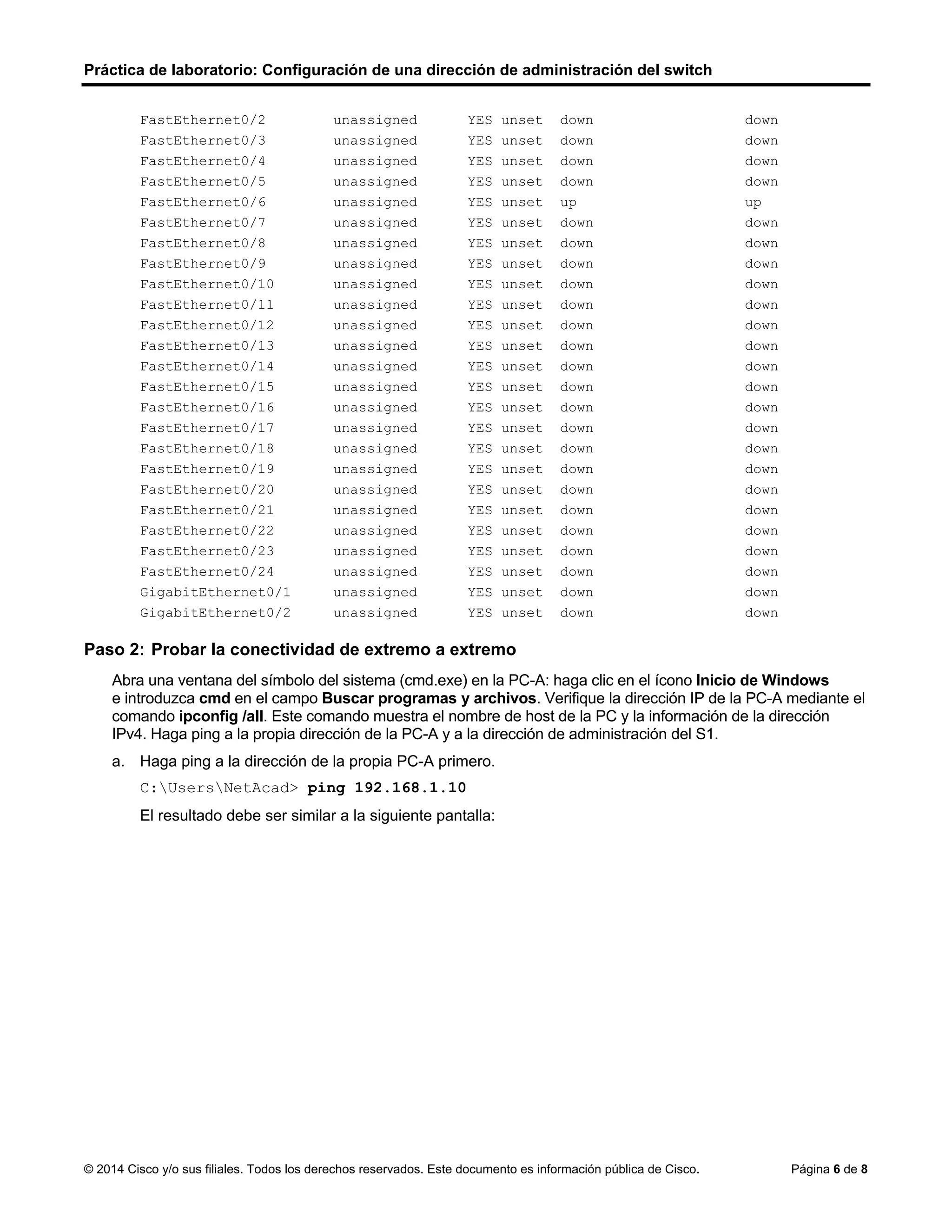 Práctica de laboratorio: Configuración de una dirección de administración del switch
© 2014 Cisco y/o sus filiales. Todos los derechos reservados. Este documento es información pública de Cisco. Página 6 de 8
FastEthernet0/2 unassigned YES unset down down
FastEthernet0/3 unassigned YES unset down down
FastEthernet0/4 unassigned YES unset down down
FastEthernet0/5 unassigned YES unset down down
FastEthernet0/6 unassigned YES unset up up
FastEthernet0/7 unassigned YES unset down down
FastEthernet0/8 unassigned YES unset down down
FastEthernet0/9 unassigned YES unset down down
FastEthernet0/10 unassigned YES unset down down
FastEthernet0/11 unassigned YES unset down down
FastEthernet0/12 unassigned YES unset down down
FastEthernet0/13 unassigned YES unset down down
FastEthernet0/14 unassigned YES unset down down
FastEthernet0/15 unassigned YES unset down down
FastEthernet0/16 unassigned YES unset down down
FastEthernet0/17 unassigned YES unset down down
FastEthernet0/18 unassigned YES unset down down
FastEthernet0/19 unassigned YES unset down down
FastEthernet0/20 unassigned YES unset down down
FastEthernet0/21 unassigned YES unset down down
FastEthernet0/22 unassigned YES unset down down
FastEthernet0/23 unassigned YES unset down down
FastEthernet0/24 unassigned YES unset down down
GigabitEthernet0/1 unassigned YES unset down down
GigabitEthernet0/2 unassigned YES unset down down
Paso 2: Probar la conectividad de extremo a extremo
Abra una ventana del símbolo del sistema (cmd.exe) en la PC-A: haga clic en el ícono Inicio de Windows
e introduzca cmd en el campo Buscar programas y archivos. Verifique la dirección IP de la PC-A mediante el
comando ipconfig /all. Este comando muestra el nombre de host de la PC y la información de la dirección
IPv4. Haga ping a la propia dirección de la PC-A y a la dirección de administración del S1.
a. Haga ping a la dirección de la propia PC-A primero.
C:UsersNetAcad> ping 192.168.1.10
El resultado debe ser similar a la siguiente pantalla:
 