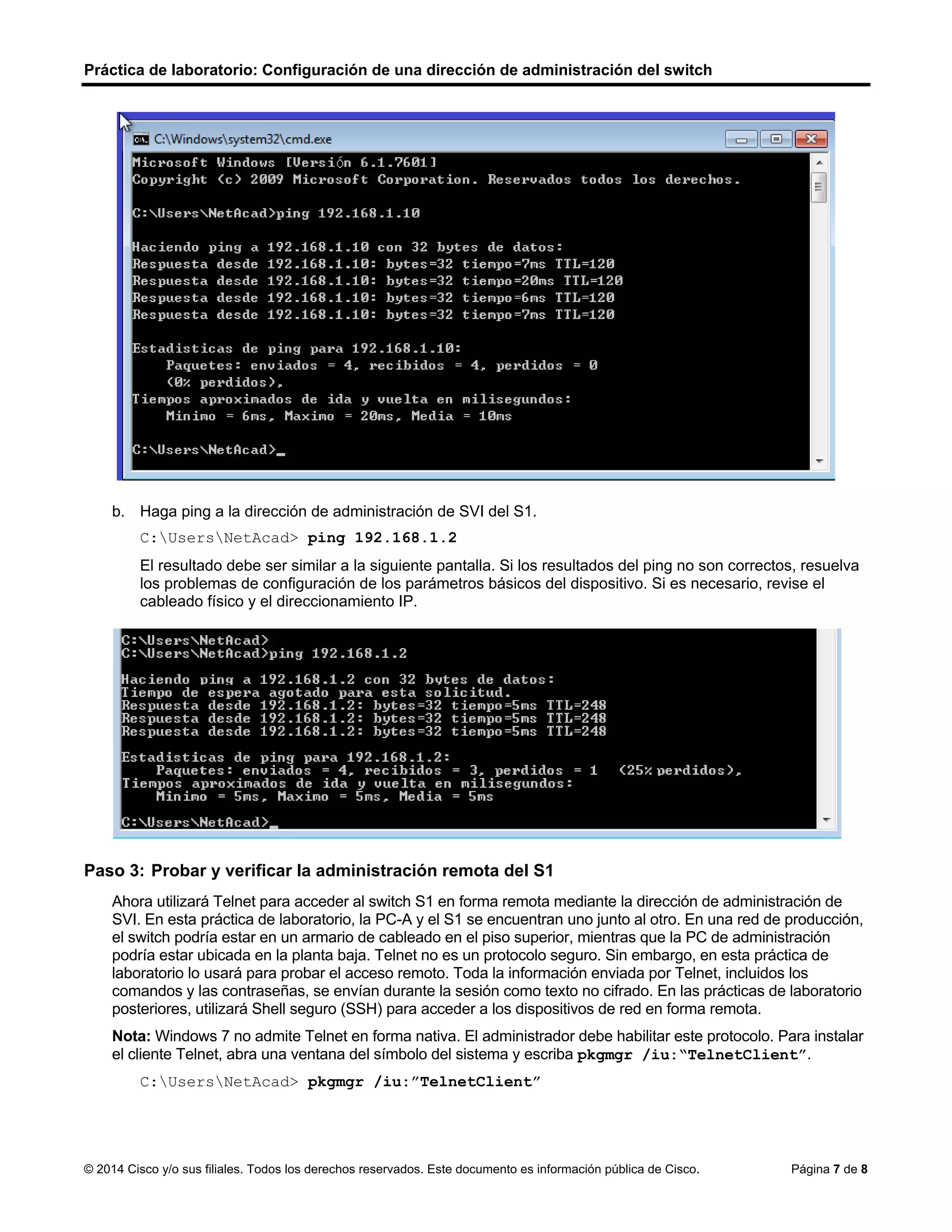 Práctica de laboratorio: Configuración de una dirección de administración del switch
© 2014 Cisco y/o sus filiales. Todos los derechos reservados. Este documento es información pública de Cisco. Página 7 de 8
b. Haga ping a la dirección de administración de SVI del S1.
C:UsersNetAcad> ping 192.168.1.2
El resultado debe ser similar a la siguiente pantalla. Si los resultados del ping no son correctos, resuelva
los problemas de configuración de los parámetros básicos del dispositivo. Si es necesario, revise el
cableado físico y el direccionamiento IP.
Paso 3: Probar y verificar la administración remota del S1
Ahora utilizará Telnet para acceder al switch S1 en forma remota mediante la dirección de administración de
SVI. En esta práctica de laboratorio, la PC-A y el S1 se encuentran uno junto al otro. En una red de producción,
el switch podría estar en un armario de cableado en el piso superior, mientras que la PC de administración
podría estar ubicada en la planta baja. Telnet no es un protocolo seguro. Sin embargo, en esta práctica de
laboratorio lo usará para probar el acceso remoto. Toda la información enviada por Telnet, incluidos los
comandos y las contraseñas, se envían durante la sesión como texto no cifrado. En las prácticas de laboratorio
posteriores, utilizará Shell seguro (SSH) para acceder a los dispositivos de red en forma remota.
Nota: Windows 7 no admite Telnet en forma nativa. El administrador debe habilitar este protocolo. Para instalar
el cliente Telnet, abra una ventana del símbolo del sistema y escriba pkgmgr /iu:“TelnetClient”.
C:UsersNetAcad> pkgmgr /iu:”TelnetClient”
 