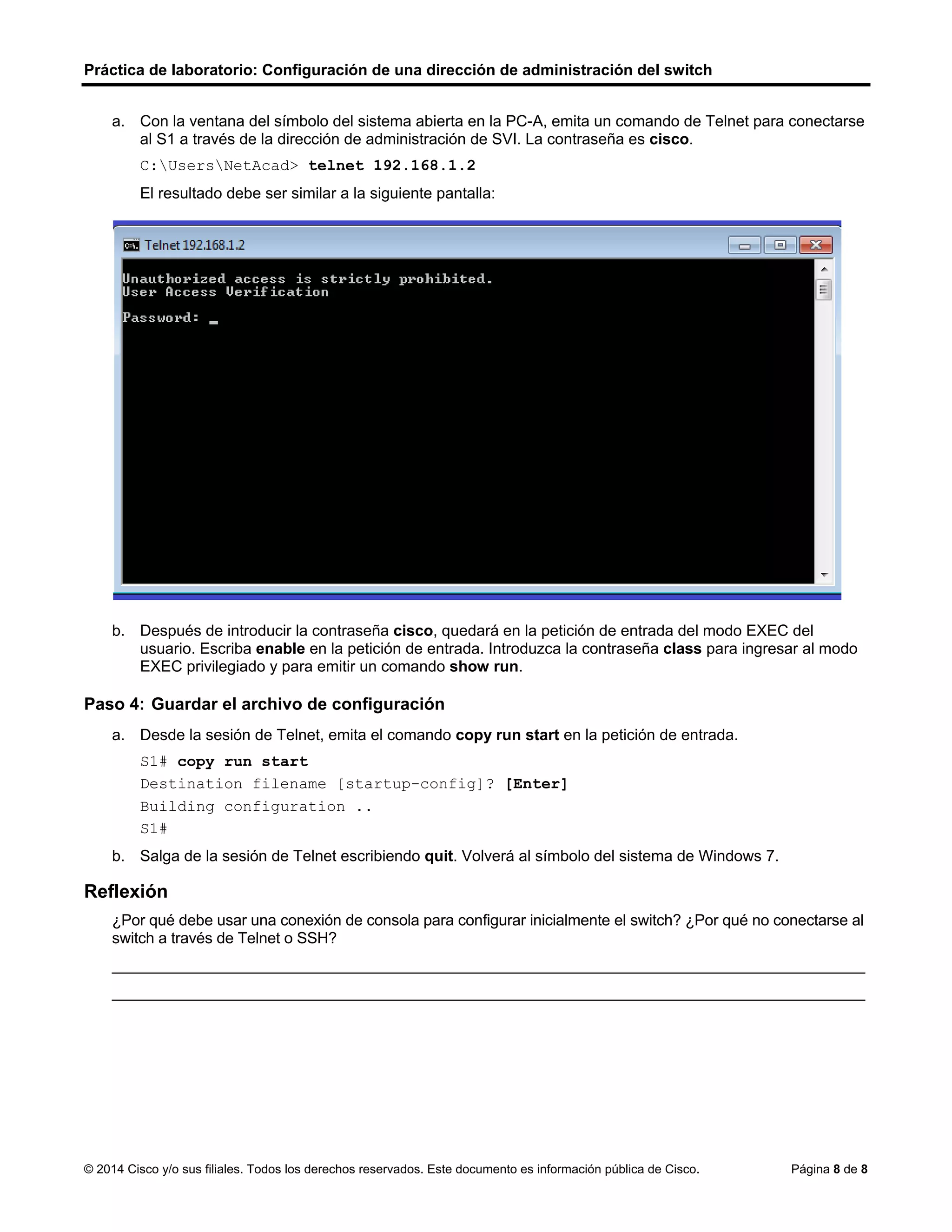 Práctica de laboratorio: Configuración de una dirección de administración del switch
© 2014 Cisco y/o sus filiales. Todos los derechos reservados. Este documento es información pública de Cisco. Página 8 de 8
a. Con la ventana del símbolo del sistema abierta en la PC-A, emita un comando de Telnet para conectarse
al S1 a través de la dirección de administración de SVI. La contraseña es cisco.
C:UsersNetAcad> telnet 192.168.1.2
El resultado debe ser similar a la siguiente pantalla:
b. Después de introducir la contraseña cisco, quedará en la petición de entrada del modo EXEC del
usuario. Escriba enable en la petición de entrada. Introduzca la contraseña class para ingresar al modo
EXEC privilegiado y para emitir un comando show run.
Paso 4: Guardar el archivo de configuración
a. Desde la sesión de Telnet, emita el comando copy run start en la petición de entrada.
S1# copy run start
Destination filename [startup-config]? [Enter]
Building configuration ..
S1#
b. Salga de la sesión de Telnet escribiendo quit. Volverá al símbolo del sistema de Windows 7.
Reflexión
¿Por qué debe usar una conexión de consola para configurar inicialmente el switch? ¿Por qué no conectarse al
switch a través de Telnet o SSH?
_______________________________________________________________________________________
_______________________________________________________________________________________
 