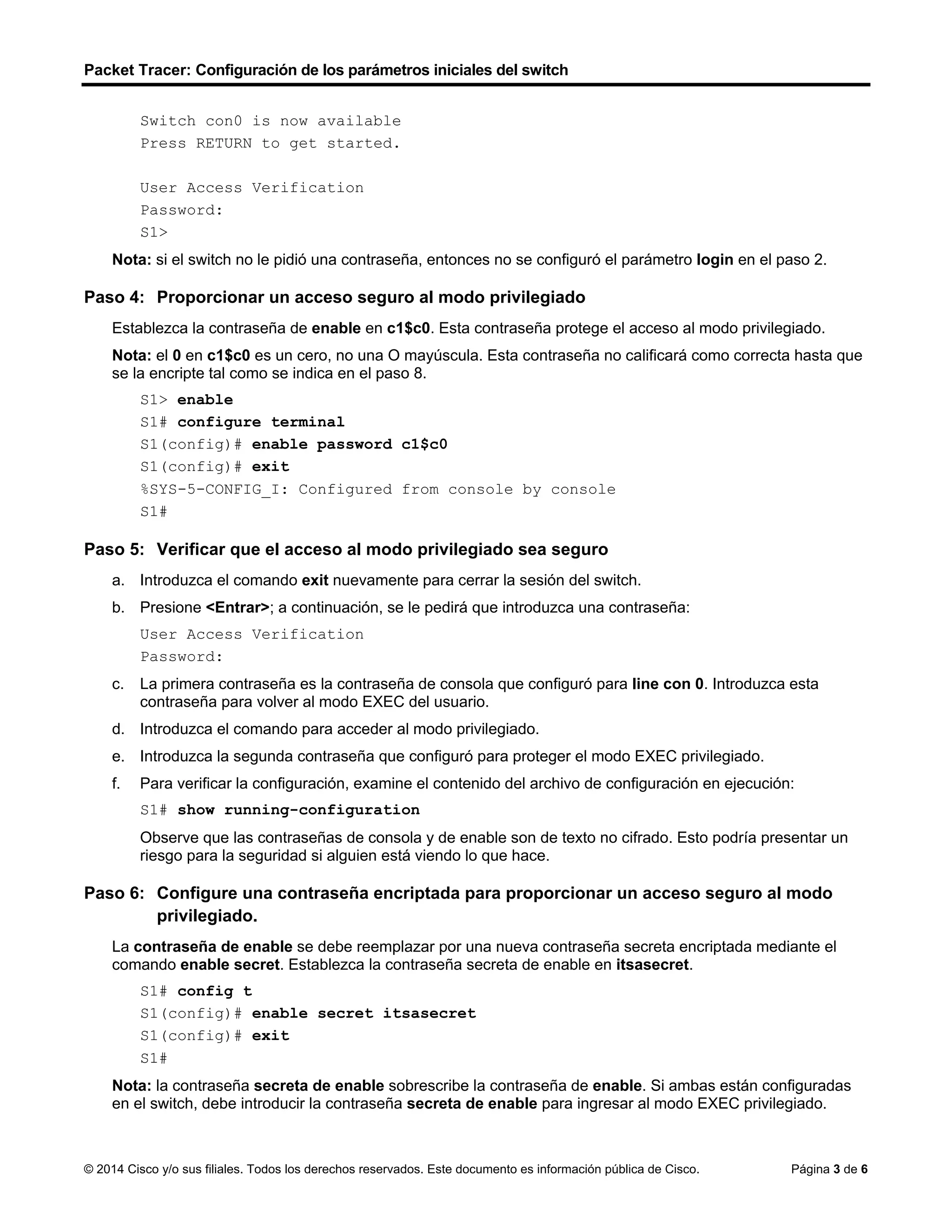 Packet Tracer: Configuración de los parámetros iniciales del switch
© 2014 Cisco y/o sus filiales. Todos los derechos reservados. Este documento es información pública de Cisco. Página 3 de 6
Switch con0 is now available
Press RETURN to get started.
User Access Verification
Password:
S1>
Nota: si el switch no le pidió una contraseña, entonces no se configuró el parámetro login en el paso 2.
Paso 4: Proporcionar un acceso seguro al modo privilegiado
Establezca la contraseña de enable en c1$c0. Esta contraseña protege el acceso al modo privilegiado.
Nota: el 0 en c1$c0 es un cero, no una O mayúscula. Esta contraseña no calificará como correcta hasta que
se la encripte tal como se indica en el paso 8.
S1> enable
S1# configure terminal
S1(config)# enable password c1$c0
S1(config)# exit
%SYS-5-CONFIG_I: Configured from console by console
S1#
Paso 5: Verificar que el acceso al modo privilegiado sea seguro
a. Introduzca el comando exit nuevamente para cerrar la sesión del switch.
b. Presione <Entrar>; a continuación, se le pedirá que introduzca una contraseña:
User Access Verification
Password:
c. La primera contraseña es la contraseña de consola que configuró para line con 0. Introduzca esta
contraseña para volver al modo EXEC del usuario.
d. Introduzca el comando para acceder al modo privilegiado.
e. Introduzca la segunda contraseña que configuró para proteger el modo EXEC privilegiado.
f. Para verificar la configuración, examine el contenido del archivo de configuración en ejecución:
S1# show running-configuration
Observe que las contraseñas de consola y de enable son de texto no cifrado. Esto podría presentar un
riesgo para la seguridad si alguien está viendo lo que hace.
Paso 6: Configure una contraseña encriptada para proporcionar un acceso seguro al modo
privilegiado.
La contraseña de enable se debe reemplazar por una nueva contraseña secreta encriptada mediante el
comando enable secret. Establezca la contraseña secreta de enable en itsasecret.
S1# config t
S1(config)# enable secret itsasecret
S1(config)# exit
S1#
Nota: la contraseña secreta de enable sobrescribe la contraseña de enable. Si ambas están configuradas
en el switch, debe introducir la contraseña secreta de enable para ingresar al modo EXEC privilegiado.
 