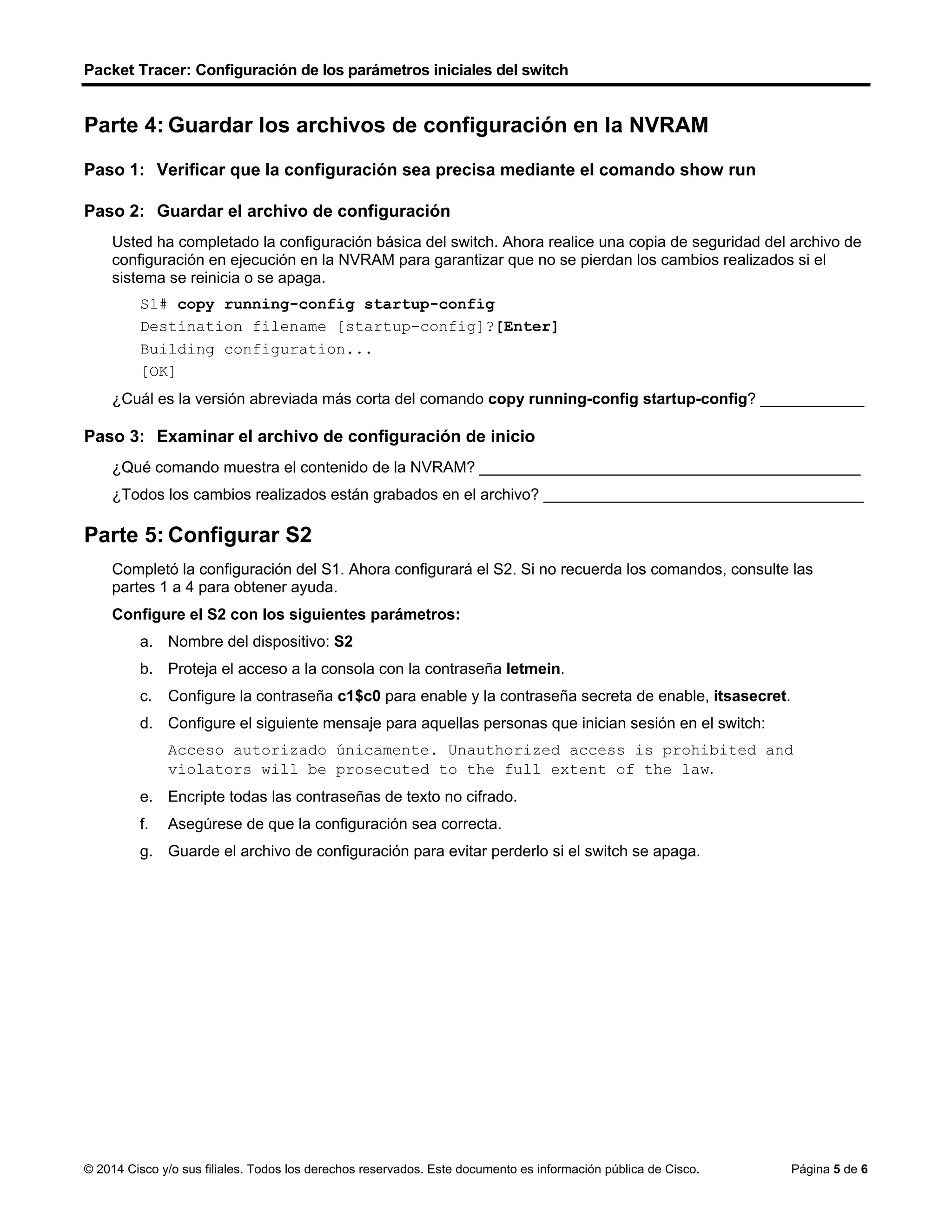 Packet Tracer: Configuración de los parámetros iniciales del switch
© 2014 Cisco y/o sus filiales. Todos los derechos reservados. Este documento es información pública de Cisco. Página 5 de 6
Parte 4: Guardar los archivos de configuración en la NVRAM
Paso 1: Verificar que la configuración sea precisa mediante el comando show run
Paso 2: Guardar el archivo de configuración
Usted ha completado la configuración básica del switch. Ahora realice una copia de seguridad del archivo de
configuración en ejecución en la NVRAM para garantizar que no se pierdan los cambios realizados si el
sistema se reinicia o se apaga.
S1# copy running-config startup-config
Destination filename [startup-config]?[Enter]
Building configuration...
[OK]
¿Cuál es la versión abreviada más corta del comando copy running-config startup-config? ____________
Paso 3: Examinar el archivo de configuración de inicio
¿Qué comando muestra el contenido de la NVRAM? ____________________________________________
¿Todos los cambios realizados están grabados en el archivo? _____________________________________
Parte 5: Configurar S2
Completó la configuración del S1. Ahora configurará el S2. Si no recuerda los comandos, consulte las
partes 1 a 4 para obtener ayuda.
Configure el S2 con los siguientes parámetros:
a. Nombre del dispositivo: S2
b. Proteja el acceso a la consola con la contraseña letmein.
c. Configure la contraseña c1$c0 para enable y la contraseña secreta de enable, itsasecret.
d. Configure el siguiente mensaje para aquellas personas que inician sesión en el switch:
Acceso autorizado únicamente. Unauthorized access is prohibited and
violators will be prosecuted to the full extent of the law.
e. Encripte todas las contraseñas de texto no cifrado.
f. Asegúrese de que la configuración sea correcta.
g. Guarde el archivo de configuración para evitar perderlo si el switch se apaga.
copy r s
 