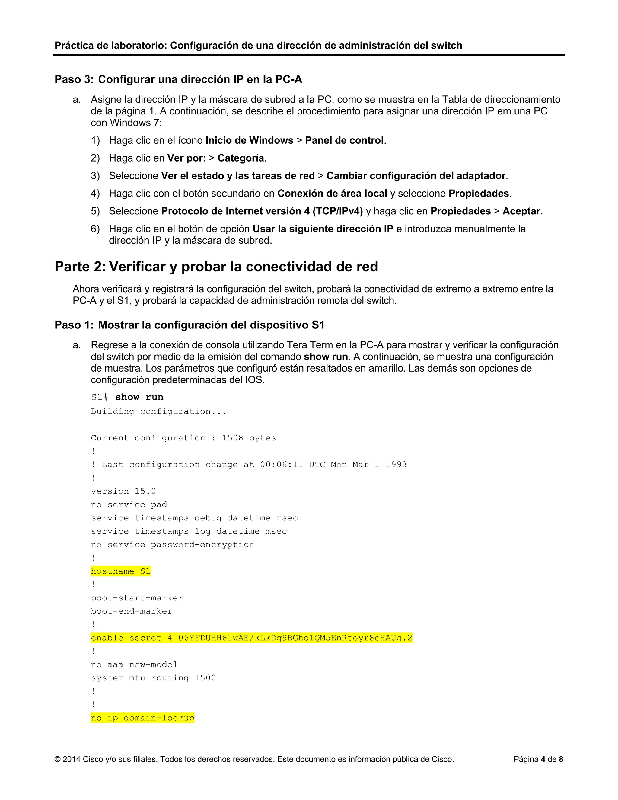 Práctica de laboratorio: Configuración de una dirección de administración del switch
© 2014 Cisco y/o sus filiales. Todos los derechos reservados. Este documento es información pública de Cisco. Página 4 de 8
Paso 3: Configurar una dirección IP en la PC-A
a. Asigne la dirección IP y la máscara de subred a la PC, como se muestra en la Tabla de direccionamiento
de la página 1. A continuación, se describe el procedimiento para asignar una dirección IP em una PC
con Windows 7:
1) Haga clic en el ícono Inicio de Windows > Panel de control.
2) Haga clic en Ver por: > Categoría.
3) Seleccione Ver el estado y las tareas de red > Cambiar configuración del adaptador.
4) Haga clic con el botón secundario en Conexión de área local y seleccione Propiedades.
5) Seleccione Protocolo de Internet versión 4 (TCP/IPv4) y haga clic en Propiedades > Aceptar.
6) Haga clic en el botón de opción Usar la siguiente dirección IP e introduzca manualmente la
dirección IP y la máscara de subred.
Parte 2: Verificar y probar la conectividad de red
Ahora verificará y registrará la configuración del switch, probará la conectividad de extremo a extremo entre la
PC-A y el S1, y probará la capacidad de administración remota del switch.
Paso 1: Mostrar la configuración del dispositivo S1
a. Regrese a la conexión de consola utilizando Tera Term en la PC-A para mostrar y verificar la configuración
del switch por medio de la emisión del comando show run. A continuación, se muestra una configuración
de muestra. Los parámetros que configuró están resaltados en amarillo. Las demás son opciones de
configuración predeterminadas del IOS.
S1# show run
Building configuration...
Current configuration : 1508 bytes
!
! Last configuration change at 00:06:11 UTC Mon Mar 1 1993
!
version 15.0
no service pad
service timestamps debug datetime msec
service timestamps log datetime msec
no service password-encryption
!
hostname S1
!
boot-start-marker
boot-end-marker
!
enable secret 4 06YFDUHH61wAE/kLkDq9BGho1QM5EnRtoyr8cHAUg.2
!
no aaa new-model
system mtu routing 1500
!
!
no ip domain-lookup
 