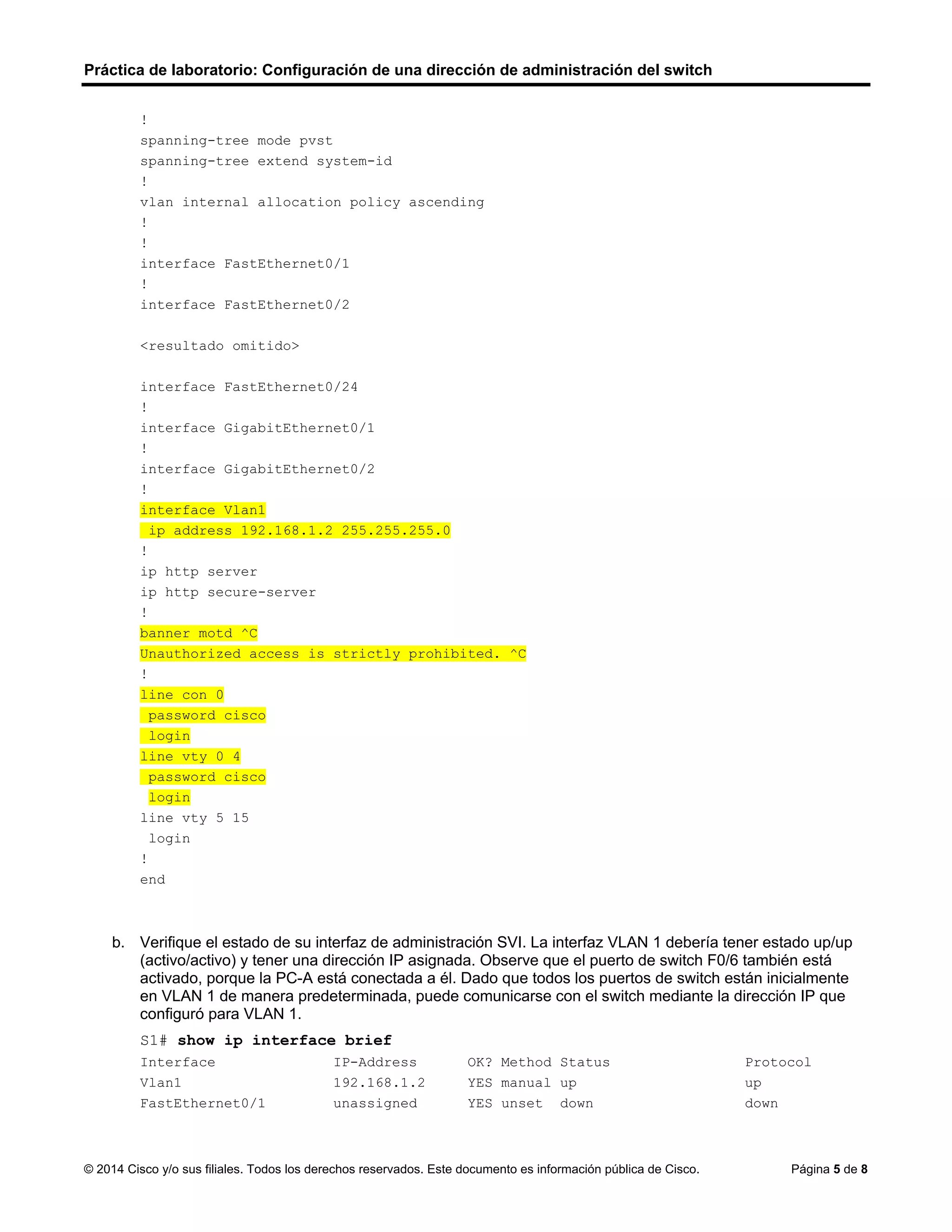 Práctica de laboratorio: Configuración de una dirección de administración del switch
© 2014 Cisco y/o sus filiales. Todos los derechos reservados. Este documento es información pública de Cisco. Página 5 de 8
!
spanning-tree mode pvst
spanning-tree extend system-id
!
vlan internal allocation policy ascending
!
!
interface FastEthernet0/1
!
interface FastEthernet0/2
<resultado omitido>
interface FastEthernet0/24
!
interface GigabitEthernet0/1
!
interface GigabitEthernet0/2
!
interface Vlan1
ip address 192.168.1.2 255.255.255.0
!
ip http server
ip http secure-server
!
banner motd ^C
Unauthorized access is strictly prohibited. ^C
!
line con 0
password cisco
login
line vty 0 4
password cisco
login
line vty 5 15
login
!
end
b. Verifique el estado de su interfaz de administración SVI. La interfaz VLAN 1 debería tener estado up/up
(activo/activo) y tener una dirección IP asignada. Observe que el puerto de switch F0/6 también está
activado, porque la PC-A está conectada a él. Dado que todos los puertos de switch están inicialmente
en VLAN 1 de manera predeterminada, puede comunicarse con el switch mediante la dirección IP que
configuró para VLAN 1.
S1# show ip interface brief
Interface IP-Address OK? Method Status Protocol
Vlan1 192.168.1.2 YES manual up up
FastEthernet0/1 unassigned YES unset down down
 