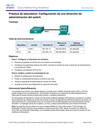 © 2014 Cisco y/o sus filiales. Todos los derechos reservados. Este documento es información pública de Cisco. Página 1 de 8
Práctica de laboratorio: Configuración de una dirección de
administración del switch
Topología
Tabla de direccionamiento
Dispositivo Interfaz Dirección IP
Máscara de
subred
Gateway
predeterminado
S1 VLAN 1 192.168.1.2 255.255.255.0 No aplicable
PC-A NIC 192.168.1.10 255.255.255.0 No aplicable
Objetivos
Parte 1: Configurar un dispositivo de red básico
• Realizar el cableado de red tal como se muestra en la topología.
• Configurar los parámetros básicos del switch, incluidos el nombre de host, la dirección de administración
y el acceso por Telnet.
• Configurar una dirección IP en la PC.
Parte 2: Verificar y probar la conectividad de red
• Mostrar la configuración del dispositivo.
• Probar la conectividad de extremo a extremo con ping.
• Probar la capacidad de administración remota con Telnet.
• Guardar el archivo de configuración en ejecución del switch.
Información básica/Situación
Los switches Cisco tienen una interfaz especial, conocida como “interfaz virtual del switch” (SVI). La SVI se
puede configurar con una dirección IP, comúnmente conocida como la dirección de administración que se
utiliza para el acceso remoto al switch para mostrar o configurar parámetros.
En esta práctica de laboratorio, armará una red simple mediante cableado LAN Ethernet y accederá a un switch
Cisco utilizando los métodos de acceso de consola y remoto. Configurará los parámetros básicos del switch y el
direccionamiento IP, y demostrará el uso de una dirección IP de administración para la administración remota
del switch. La topología consta de un switch y un host, y utiliza puertos Ethernet y de consola únicamente.
Nota: los switches que se utilizan son Cisco Catalyst 2960s con Cisco IOS versión 15.0(2) (imagen de
lanbasek9). Pueden utilizarse otros switches y versiones de Cisco IOS. Según el modelo y la versión de
Cisco IOS, los comandos disponibles y los resultados producidos pueden variar de lo que se muestra en las
prácticas de laboratorio.
 