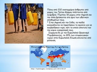 Πάνω από 232 εκατομμύρια άνθρωποι από
χώρες του Τρίτου Κόσμου πλήττονται από
λειψυδρία. Περίπου 18 χώρες στην Αφρική και
την Ασία βρίσκονται στο όριο των υδατικών
αποθεμάτων τους.
* Στην Αφρική και την Ινδία, τα παιδιά
αναγκάζονται να παρατήσουν το σχολείο για να
κουβαλήσουν νερό, κάτι το οποίο αποτελεί και
την κύρια ενασχόλησή τους.
Σύμφωνα δε με τον Ευρωπαϊκό Οργανισμό
Περιβάλλοντος, το 20% των επιφανειακών
νερών στην Ευρωπαϊκή Ένωση απειλείται από
ρύπανση.
 
