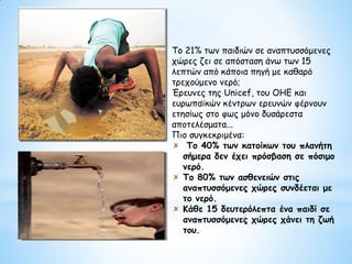 Το 21% των παιδιών σε αναπτυσσόμενες
χώρες ζει σε απόσταση άνω των 15
λεπτών από κάποια πηγή με καθαρό
τρεχούμενο νερό;
Έρευνες της Unicef, του ΟΗΕ και
ευρωπαϊκών κέντρων ερευνών φέρνουν
ετησίως στο φως μόνο δυσάρεστα
αποτελέσματα...
Πιο συγκεκριμένα:
Το 40% των κατοίκων του πλανήτη
σήμερα δεν έχει πρόσβαση σε πόσιμο
νερό.
Το 80% των ασθενειών στις
αναπτυσσόμενες χώρες συνδέεται με
το νερό.
Κάθε 15 δευτερόλεπτα ένα παιδί σε
αναπτυσσόμενες χώρες χάνει τη ζωή
του.
 