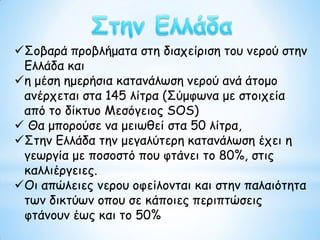 Σοβαρά προβλήματα στη διαχείριση του νερού στην
Ελλάδα και
η μέση ημερήσια κατανάλωση νερού ανά άτομο
ανέρχεται στα 145 λίτρα (Σύμφωνα με στοιχεία
από το δίκτυο Μεσόγειος SOS)
 Θα μπορούσε να μειωθεί στα 50 λίτρα,
Στην Ελλάδα την μεγαλύτερη κατανάλωση έχει η
γεωργία με ποσοστό που φτάνει το 80%, στις
καλλιέργειες.
Οι απώλειες νερου οφείλονται και στην παλαιότητα
των δικτύων οπου σε κάποιες περιπτώσεις
φτάνουν έως και το 50%
 