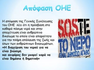 Η απόφαση της Γενικής Συνέλευσης
του ΟΗΕ λέει ότι η πρόσβαση στο
καθαρό πόσιµο νερό και στην
αποχέτευση είναι ανθρώπινο
δικαίωµα το οποίο είναι απαραίτητο
για την πλήρη απόλαυση της ζωής και
όλων των ανθρώπινων δικαιωµάτων.
«Η διαχείριση του νερού για να
είναι βιώσιμη
και αειφόρος δεν μπορεί παρά να
είναι δημόσια ή δημοτική»
 