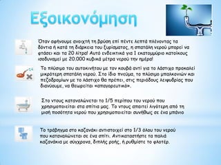 Όταν αφήνουμε ανοιχτή τη βρύση επί πέντε λεπτά πλένοντας τα
δόντια ή κατά τη διάρκεια του ξυρίσματος, η σπατάλη νερού μπορεί να
φτάσει και τα 20 λίτρα! Αυτό ενδεικτικά για 1 εκατομμύριο κατοίκους
ισοδυναμεί με 20.000 κυβικά μέτρα νερού την ημέρα!
Το πλύσιμο του αυτοκινήτου με τον κουβά αντί για το λάστιχο προκαλεί
μικρότερη σπατάλη νερού. Στο ίδιο πνεύμα, το πλύσιμο μπαλκονιών και
πεζοδρομίων με το λάστιχο θα πρέπει, στις περιόδους λειψυδρίας που
διανύουμε, να θεωρείται «απαγορευτικό».
Στο ντους καταναλώνεται το 1/5 περίπου του νερού που
χρησιμοποιείται στα σπίτια μας. Το ντους απαιτεί λιγότερη από τη
μισή ποσότητα νερού που χρησιμοποιείται συνήθως σε ένα μπάνιο
Το τράβηγμα στο καζανάκι αντιστοιχεί στο 1/3 όλου του νερού
που καταναλώνεται σε ένα σπίτι. Αντικαταστήστε τα παλιά
καζανάκια με σύγχρονα, διπλής ροής, ή ρυθμίστε το φλοτέρ.
 