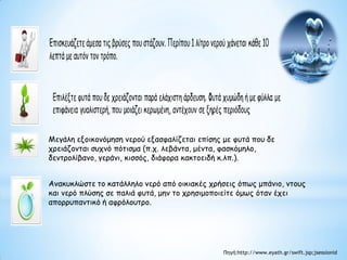 Μεγάλη εξοικονόμηση νερού εξασφαλίζεται επίσης με φυτά που δε
χρειάζονται συχνό πότισμα (π.χ. λεβάντα, μέντα, φασκόμηλο,
δεντρολίβανο, γεράνι, κισσός, διάφορα κακτοειδή κ.λπ.).
Ανακυκλώστε το κατάλληλο νερό από οικιακές χρήσεις όπως μπάνιο, ντους
και νερό πλύσης σε παλιά φυτά, μην το χρησιμοποιείτε όμως όταν έχει
απορρυπαντικό ή αφρόλουτρο.
Πηγή:http://www.eyath.gr/swift.jsp;jsessionid
 
