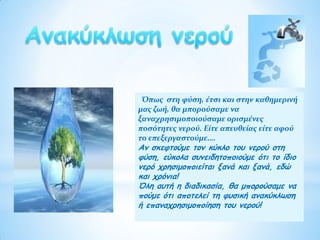 Όπως στη φύση, έτσι και στην καθημερινή
μας ζωή, θα μπορούσαμε να
ξαναχρησιμοποιούσαμε ορισμένες
ποσότητες νερού. Είτε απευθείας είτε αφού
το επεξεργαστούμε….
Αν σκεφτούμε τον κύκλο του νερού στη
φύση, εύκολα συνειδητοποιούμε ότι το ίδιο
νερό χρησιμοποιείται ξανά και ξανά, εδώ
και χρόνια!
Όλη αυτή η διαδικασία, θα μπορούσαμε να
πούμε ότι αποτελεί τη φυσική ανακύκλωση
ή επαναχρησιμοποίηση του νερού!
 