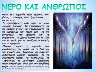 «Δεν έχει σημασία ποιοι είμαστε, που
ζούμε, τι κάνουμε, όλοι εξαρτόμαστε
απ το νερό.
Το χρειαζόμαστε κάθε μέρα, με πάρα
πολλούς τρόπους. Το χρειαζόμαστε για
να είμαστε υγιείς, το χρειαζόμαστε για
να παράγουμε την τροφή μας, για τις
μεταφορές, την άρδευση και τη
βιομηχανία. Το χρειαζόμαστε για τα ζώα
και τα φυτά, για να αλλάζουν οι εποχές
και τα χρώματα.
Ωστόσο, παρά τη σημασία των
αποθεμάτων του νερού για τη ζωή και
την ύπαρξή μας, δείχνουμε μια συνεχώς
αυξανόμενη έλλειψη σεβασμού για τα
αποθέματα νερού. Τα σπαταλούμε, τα
λεηλατούμε, τα μολύνουμε, ξεχνώντας
πόσο απαραίτητα είναι για την επιβίωσή
μας». (Από την ανακήρυξη του 2003, σαν παγκόσμιου έτους
για τα Νερά, από τον Ο.Η.Ε.)
 