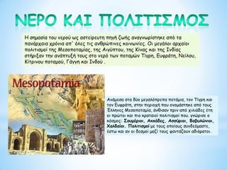 Η σημασία του νερού ως αστείρευτη πηγή ζωής αναγνωρίστηκε από τα
πανάρχαια χρόνια απ' όλες τις ανθρώπινες κοινωνίες. Οι μεγάλοι αρχαίοι
πολιτισμοί της Μεσοποταμίας, της Αιγύπτου, της Κίνας και της Ινδίας
στήριξαν την ανάπτυξή τους στο νερό των ποταμών Τίγρη, Ευφράτη, Νείλου,
Κίτρινου ποταμού, Γάγγη και Ινδού .
Ανάμεσα στα δύο μεγαλόπρεπα ποτάμια, τον Τίγρη και
τον Ευφράτη, στην περιοχή που ονομάστηκε από τους
Έλληνες Μεσοποταμία, άνθισαν πριν από χιλιάδες έτη
οι πρώτοι και πιο κραταιοί πολιτισμοί που. γνώρισε ο
κόσμος: Σουμέριοι, Ακκάδες, Ασσύριοι, Βαβυλώνιοι,
Χαλδαίοι. Πολιτισμοί με τους οποίους συνδεόμαστε,
έστω και αν οι δεσμοί μαζί τους φαντάζουν αδιόρατοι.
 