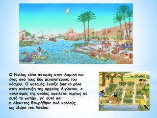 Ο Νείλος είναι ποταμός στην Αφρική και
ένας από τους δύο μεγαλύτερους του
κόσμου. Ο ποταμός έπαιξε βασικό ρόλο
στην ανάπτυξη της αρχαίας Αιγύπτου, ο
πολιτισμός της οποίας οφείλεται κυρίως σε
αυτό το ποτάμι, γι' αυτό και
η Αίγυπτος θεωρήθηκε από πολλούς
ως Δώρο του Νείλου.
 