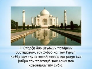 Η ύπαρξη δύο μεγάλων ποτάμιων
συστημάτων, τον Ινδού και τον Γάγγη,
καθόρισαν την ιστορική πορεία και μέχρι ένα
βαθμό τον πολιτισμό των λαών που
κατοίκησαν την Ινδία.
 