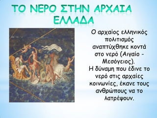 Ο αρχαίος ελληνικός
πολιτισμός
αναπτύχθηκε κοντά
στο νερό (Αιγαίο -
Μεσόγειος).
Η δύναμη που έδινε το
νερό στις αρχαίες
κοινωνίες, έκανε τους
ανθρώπους να το
λατρέψουν.
 