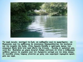 Το νερό λοιπόν, συντηρεί τη ζωή, σε καθαρίζει από τα αμαρτήματα , σε
θεραπεύει από τις ασθένειες σε ανανεώνει διασφαλίζοντας την συνέχεια
και την ύπαρξη της ζωής. Στην Αρχαία Ελλάδα ο ιερότερος όρκος των
ολυμπίων θεών ήταν στα ιερά ύδατα της Στυγός . Επίσης οι πρόγονοί μας,
ποτέ δεν θυσίαζαν με χέρια άνιφτα! Ακόμα πίστευαν ότι όταν ο άνθρωπος
πεθάνει πρέπει να περάσει από τον Αχέροντα ποταμό για τον άλλο κόσμο.
Οι σπονδές στους τάφους γίνονταν με χοές που περιείχαν νερωμένο κρασί,
μέλι και νερό.
 