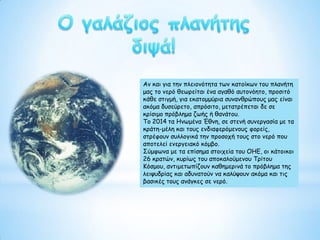 Αν και για την πλειονότητα των κατοίκων του πλανήτη
μας το νερό θεωρείται ένα αγαθό αυτονόητο, προσιτό
κάθε στιγμή, για εκατομμύρια συνανθρώπους μας είναι
ακόμα δυσεύρετο, απρόσιτο, μετατρέπεται δε σε
κρίσιμο πρόβλημα ζωής ή θανάτου.
Το 2014 τα Ηνωμένα Έθνη, σε στενή συνεργασία με τα
κράτη-μέλη και τους ενδιαφερόμενους φορείς,
στρέφουν συλλογικά την προσοχή τους στο νερό που
αποτελεί ενεργειακό κόμβο.
Σύμφωνα με τα επίσημα στοιχεία του ΟΗΕ, οι κάτοικοι
26 κρατών, κυρίως του αποκαλούμενου Τρίτου
Κόσμου, αντιμετωπίζουν καθημερινά το πρόβλημα της
λειψυδρίας και αδυνατούν να καλύψουν ακόμα και τις
βασικές τους ανάγκες σε νερό.
 