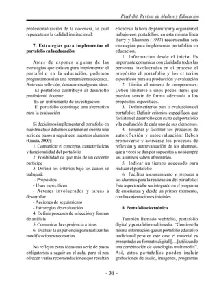 - 31 -
Pixel-Bit. Revista de Medios y Educación
profesionalización de la docencia, lo cual
repercute en la calidad institucional.
7. Estrategias para implementar el
portafolioenlaeducación
Antes de exponer algunas de las
estrategias que existen para implementar el
portafolio en la educación, podemos
preguntarnos si es una herramienta adecuada.
Ante esta reflexión, destacamos algunas ideas:
El portafolio contribuye al desarrollo
profesional docente
Es un instrumento de investigación
El portafolio constituye una alternativa
para la evaluación
Si decidimos implementar el portafolio en
nuestra clase debemos de tener en cuenta una
serie de pasos a seguir con nuestros alumnos
(García,2000):
1. Comunicar el concepto, características
y funcionalidad del portafolio
2. Posibilidad de que más de un docente
participe
3. Definir los criterios bajo los cuales se
trabajará:
- Propósitos
- Usos específicos
- Actores involucrados y tareas a
desarrollar
- Acciones de seguimiento
- Estrategias de evaluación
4. Definir procesos de selección y formas
de análisis
5. Comunicar la experiencia a otros
6. Evaluar la experiencia para realizar las
modificaciones necesarias
No reflejan estas ideas una serie de pasos
obligatorios a seguir en el aula, pero sí nos
ofrecen varias recomendaciones que resultan
eficaces a la hora de planificar y organizar el
trabajo con portafolios, en esta misma línea
Barry y Shannon (1997) recomiendan seis
estrategias para implementar portafolios en
educación.
1. Información desde el inicio: Es
importante comunicar con claridad a todos las
personas involucradas en el proceso el
propósito el portafolio y los criterios
específicos para su producción y evaluación
2. Limitar el número de componentes:
Deben limitarse a unos pocos ítems que
puedan servir de forma adecuada a los
propósitos específicos.
3. Definir criterios para la evaluación del
portafolio: Definir criterios específicos que
faciliten el desarrollo con éxito del portafolio
y la evaluación de cada uno de sus elementos.
4. Enseñar y facilitar los procesos de
autoreflexión y autoevaluación: Deben
promoverse y activarse los procesos de
reflexión y autoevaluación de los alumnos,
que a veces se dan por supuestos y no siempre
los alumnos saben afrontarlos.
5. Indicar un tiempo adecuado para
realizar el portafolio
6. Facilitar asesoramiento y preparar a
los alumnos para la realización del portafolio:
Este aspecto debe ser integrado en el programa
de enseñanza y desde un primer momento,
con las orientaciones iniciales.
8. Portafolio electrónico
También llamado webfolio, portafolio
digital y portafolio multimedia. “Contiene la
mismainformaciónqueunportafolioeducativo
tradicional pero en este caso el material es
presentado en formato digital […] utilizando
una combinación de tecnologías multimedia”.
Así, estos portafolios pueden incluir
grabaciones de audio, imágenes, programas
 