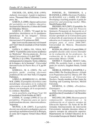 - 34 -
Prendes, Mª .P. y Sánchez Mª. M.
FISCHER, CH., KING, R.M. (1995):
Authentic Assessment- A guide to implemen-
tation. Thousand Oaks (California). Corwin
press, Inc.
GARCÍA, E. (2000).Algunas aplicaciones
del portafolio en el ámbito educativo.
Secretaría de Educación y Cultura del Estado
de Chihuahua. México.
GARCÍA, F. (2005). “El papel de los
portafolios electrónicos en la enseñanza-
aprendizaje de las lenguas”. Glosas
Didácticas. Revista electrónica
Internacional, nº14, primavera 2005.
http://www.revista.unam.mx/vol.8/num4/
art27/int27.htm [Consultado el 28 de Octubre
de2007]
GATICA, F., OREA, F.R., VEGA, M.F.
(2007). “E-portafolio como recurso académico
en Medicina”. Revisa.unam.mx. Revista
digital Universitaria, nº 4, abril 2007.
HILDA, E. Q. (1996). “El portafolio como
estrategia para la evaluación.Teoría y didáctica
de la lengua y de la literatura”. Universidad
Interamericana de Puerto Rico, nº 8, pp 89-
96,abril.
KIMBALL, M. A. (2003). The web
portfolio guide: creating electronic
portfolios for the web. NewYork.13 Longman
Publishers.
LÓPEZ, O., RODRÍGUEZ, J.L., RUBIO,
M.K. (2004). El portafolio electrónico como
metodología innovadora en la evaluación
universitaria: el caso de la OSPI. EDUTEC.
Educar con tecnologías, de lo excepcional a
lo cotidiano. Barcelona.
www.acurbelo.org/blogs/?cat=44
[Consultado el 26 de Octubre de 2007]
LYONS, N. (comp) (1999) El uso de
portafolios. Propuestas para un nuevo
profesionalismo docente. Amorrortu editores.
Argentina.
MUÑOZ, L.M. (2007). E-portafolio
docente una alternativa pedagógica para un
aprendizaje multidimensional de la Biología,
en actas del Congreso Virtual Educa Brasil
2007.
POWERS, D., THOMSON, S. y
BUCKNER, k. (2000). Electronic Portfolios.
En BULLOCK, A.A. y HAWK, P.P. (2000).
Developing a teaching portfolio-A guide for
preservice and practicing teacher. Ohio.
Merrill-Prentice-Hall.
PRENDES, M.P. (2007). El portafolio. En
VARIOS: Memoria final del Proyecto
Seminario Permanente de Innovación en el
Departamento de Didáctica y Organización
Escolar aprobado en la Convocatoria para
el desarrollo de experiencias de innovación
educativa en el contexto de la convergencia
europea para el curso 2006-2007.
Universidad de Murcia. Documento
policopiado.
RUEDA, M. y DÍAZ, F. (Coord) (2004). El
portafolio docente como recurso innovador
en la evaluación de los profesores. La
evaluación de la docencia de en la
universidad. México: UNAM.
SHORES F. Elizabeth, GRACE Cathy,
(1998) The portfolio book, a step-by-step
guide for teachers, Gryphon House, United
States.
SHORE,B.,FOSTER,S.,KNAPPER,C.y
otros (1986). The Teaching Dossier: A Guide
to its Preparation and Use. Ottawa, ON: The
Canadian Association of University
Teachers. Faculty members of the Centre for
Teaching and Learning Services, McGill
University.
SIEMENS, G. (2004). ePortfolios.
Elearnspace.
http://www.elearnspace.org/Articles/
eportfolios.htm [Consultado el 1 de Diciembre
de2007]
SOLANO, I.M. (2006). Recursos para la
comunicación interpersonal y la
colaboración en el espacio europeo de
Educación Superior. En Actas de las III
Jornadas Internacionales de innovación
Universitaria: métodos docentes afines al
espacio europeo de educación superior.
Departamento de Calidad Educativa de la
Universidad Europea de Madrid. Madrid
 