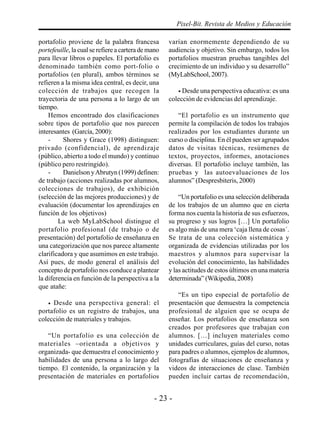 - 23 -
Pixel-Bit. Revista de Medios y Educación
portafolio proviene de la palabra francesa
portefeuille, la cual se refiere a cartera de mano
para llevar libros o papeles. El portafolio es
denominado también como port-folio o
portafolios (en plural), ambos términos se
refieren a la misma idea central, es decir, una
colección de trabajos que recogen la
trayectoria de una persona a lo largo de un
tiempo.
Hemos encontrado dos clasificaciones
sobre tipos de portafolio que nos parecen
interesantes (García, 2000):
- Shores y Grace (1998) distinguen:
privado (confidencial), de aprendizaje
(público, abierto a todo el mundo) y continuo
(público pero restringido).
- Danielson yAbrutyn (1999) definen:
de trabajo (acciones realizadas por alumnos,
colecciones de trabajos), de exhibición
(selección de las mejores producciones) y de
evaluación (documentar los aprendizajes en
función de los objetivos)
La web MyLabSchool distingue el
portafolio profesional (de trabajo o de
presentación) del portafolio de enseñanza en
una categorización que nos parece altamente
clarificadora y que asumimos en este trabajo.
Así pues, de modo general el análisis del
concepto de portafolio nos conduce a plantear
la diferencia en función de la perspectiva a la
que atañe:
• Desde una perspectiva general: el
portafolio es un registro de trabajos, una
colección de materiales y trabajos.
“Un portafolio es una colección de
materiales –orientada a objetivos y
organizada- que demuestra el conocimiento y
habilidades de una persona a lo largo del
tiempo. El contenido, la organización y la
presentación de materiales en portafolios
varían enormemente dependiendo de su
audiencia y objetivo. Sin embargo, todos los
portafolios muestran pruebas tangibles del
crecimiento de un individuo y su desarrollo”
(MyLabSchool, 2007).
• Desde una perspectiva educativa: es una
colección de evidencias del aprendizaje.
“El portafolio es un instrumento que
permite la compilación de todos los trabajos
realizados por los estudiantes durante un
curso o disciplina. En él pueden ser agrupados
datos de visitas técnicas, resúmenes de
textos, proyectos, informes, anotaciones
diversas. El portafolio incluye también, las
pruebas y las autoevaluaciones de los
alumnos” (Despresbiteris, 2000)
“Un portafolio es una selección deliberada
de los trabajos de un alumno que en cierta
forma nos cuenta la historia de sus esfuerzos,
su progreso y sus logros […] Un portafolio
es algo más de una mera ‘caja llena de cosas´.
Se trata de una colección sistemática y
organizada de evidencias utilizadas por los
maestros y alumnos para supervisar la
evolución del conocimiento, las habilidades
y las actitudes de estos últimos en una materia
determinada” (Wikipedia, 2008)
“Es un tipo especial de portafolio de
presentación que demuestra la competencia
profesional de alguien que se ocupa de
enseñar. Los portafolios de enseñanza son
creados por profesores que trabajan con
alumnos. […] incluyen materiales como
unidades curriculares, guías del curso, notas
para padres o alumnos, ejemplos de alumnos,
fotografías de situaciones de enseñanza y
videos de interacciones de clase. También
pueden incluir cartas de recomendación,
 