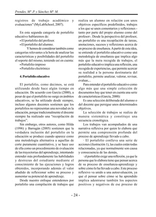 - 24 -
Prendes, Mª .P. y Sánchez Mª. M.
registros de trabajo académico y
evaluaciones” (MyLabSchool, 2007).
En esta segunda categoría de portafolio
educativo hablaremos de:
• El portafolio del profesor.
• El portafolio del alumno.
Yhemosdeconsiderartambiéncomo
categorías relevantes a la hora de analizar las
características y posibilidades del portafolio
el soporte del mismo, teniendo así en cuenta:
• Portafolio impreso
• Portafolio electrónico
4.Portafolioeducativo
El portafolio, como decimos, se está
utilizando desde hace algún tiempo en
educación. De acuerdo con García (2000), a
pesar de que el portafolio no surge en ámbitos
educativos, se ha utilizado desde siempre,
incluso algunos docentes sostienen que los
portafolios no representan una novedad en la
educación, porque tradicionalmente el docente
siempre ha realizado una “recopilación de
trabajos”.
Sin embargo, otros autores, como Hilda
(1996) y Barragán (2005) sostienen que la
verdadera inclusión del portafolio en la
educación se produce cuando aparece como
una metodología alternativa a aquellas de
corte puramente cuantitativo, y se hace uso
de ella como un procedimiento de evaluación
de las trayectorias del aprendizaje, intentando
entender más profundamente las habilidades
y destrezas del estudiante mediante el
conocimiento de las ejecuciones y logros
obtenidos, incorporando además el valor
añadido de reflexionar sobre su proceso y
aumentar su potencial de aprendizaje.
Desde nuestro enfoque entendemos por
portafolio una compilación de trabajos que
realiza un alumno en relación con unos
objetivos específicos predefinidos, trabajos
a los que se unen comentarios y reflexiones -
tanto por parte del propio alumno como del
profesor-. Desde la perspectiva del profesor,
un portafolio es una recopilación de tareas,
anotaciones, sucesos y reflexiones acerca de
un proceso de enseñanza.Apartir de esta idea,
se entiende el portafolio educativo como una
metodología de enseñanza que implica algo
más que la mera recogida de trabajos, el
portafolio educativo implica una reflexión, una
recogida de experiencias, que permite acercar
su realidad a la persona destinataria del
portafolio, permite analizar, valorar, revisar,
evaluar,...
Para entender el portafolio educativo como
algo más que una simple colección de
documentos hay que tener en cuenta una serie
de características (García, 2000):
Es una selección deliberada del alumno o
del docente que persigue unos determinados
objetivos.
La selección de trabajos se realiza de
manera sistemática y constituye una
secuencia cronológica.
Los trabajos van acompañados de una
narrativa reflexiva por quien lo elabora que
permite una comprensión profunda del
proceso de aprendizaje llevado a cabo.
· El portafolio conlleva una serie de
acciones (ilustración 1), las cuales están todas
relacionadas, ya que normalmente son causa
y consecuencia de las demás,
· el portafolio exige una reflexión, ya que la
persona que lo elabora tiene que pensar acerca
de su proceso de enseñanza-aprendizaje y
sobre cómo lo ha llevado a cabo. Este proceso
reflexivo va unido a una autoevaluación, ya
que el pensar sobre cómo se ha aprendido
implica adentrarse también los aspectos
positivos y negativos de ese proceso de
 