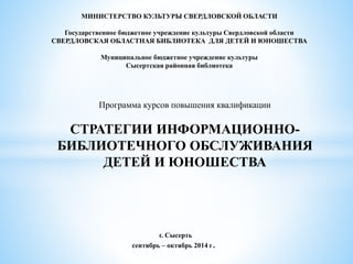 МИНИСТЕРСТВО КУЛЬТУРЫ СВЕРДЛОВСКОЙ ОБЛАСТИ
Государственное бюджетное учреждение культуры Свердловской области
СВЕРДЛОВСКАЯ ОБЛАСТНАЯ БИБЛИОТЕКА ДЛЯ ДЕТЕЙ И ЮНОШЕСТВА
Муниципальное бюджетное учреждение культуры
Сысертская районная библиотека
Программа курсов повышения квалификации
СТРАТЕГИИ ИНФОРМАЦИОННО-
БИБЛИОТЕЧНОГО ОБСЛУЖИВАНИЯ
ДЕТЕЙ И ЮНОШЕСТВА
г. Сысерть
сентябрь – октябрь 2014 г.
 