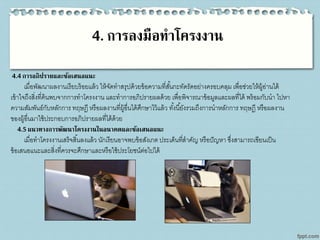 4. การลงมือทาโครงงาน
4.4การอภิปรายและข้อเสนอแนะ
เมื่อพัฒนาผลงานเรียบร้อยแล้ว ให้จัดทาสรุปด้วยข้อความที่สั้นกะทัดรัดอย่างครอบคลุม เพื่อช่วยให้ผู้อ่านได้
เข้าใจถึงสิ่งที่ค้นพบจากการทาโครงงาน และทาการอภิปรายผลด้วย เพื่อพิจารณาข้อมูลและผลที่ได้ พร้อมกับนา ไปหา
ความสัมพันธ์กับหลักการ ทฤษฎี หรือผลงานที่ผู้อื่นได้ศึกษาไว้แล้ว ทั้งนี้ยังรวมถึงการนาหลักการ ทฤษฎี หรือผลงาน
ของผู้อื่นมาใช้ประกอบการอภิปรายผลที่ได้ด้วย
4.5แนวทางการพัฒนาโครงงานในอนาคตและข้อเสนอแนะ
เมื่อทาโครงงานเสร็จสิ้นลงแล้ว นักเรียนอาจพบข้อสังเกต ประเด็นที่สาคัญ หรือปัญหา ซึ่งสามารถเขียนเป็น
ข้อเสนอแนะและสิ่งที่ควรจะศึกษาและหรือใช้ประโยชน์ต่อไปได้
 