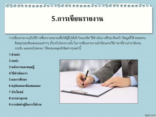 5.การเขียนรายงาน
การเขียนรายงานเป็นวิธีการสื่อความหมายเพื่อให้ผู้อื่นได้เข้าใจแนวคิด วิธีดาเนินการศึกษาค้นคว้า ข้อมูลที่ได้ ตลอดจน
ข้อสรุปและข้อเสนอแนะต่างๆ เกี่ยวกับโครงงานนั้น ในการเขียนรายงานนักเรียนควรใช้ภาษาที่อ่านง่าย ชัดเจน
กระชับ และตรงไปตรงมา ให้ครอบคลุมหัวข้อต่างๆเหล่านี้
1 ส่วนนา
2 บทนา
3 หลักการและทฤษฎี
4 วิธีดาเนินการ
5 ผลการศึกษา
6 สรุปผลและข้อเสนอแนะ
7 ประโยชน์
8 บรรณานุกรม
9 การจัดทาคู่มือการใช้งาน
 