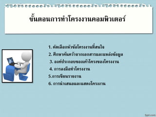 ขั้นตอนการทาโครงงานคอมพิวเตอร์
1. คัดเลือกหัวข้อโครงงานที่สนใจ
2. ศึกษาค้นคว้าจากเอกสารและแหล่งข้อมูล
3. องค์ประกอบของเค้าโครงของโครงงาน
4. การลงมือทาโครงงาน
5.การเขียนรายงาน
6. การนาเสนอและแสดงโครงงาน
 