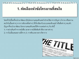 1. คัดเลือกหัวข้อโครงงานที่สนใจ
โดยทั่วไปเรื่องที่จะนามาพัฒนาเป็นโครงงานคอมพิวเตอร์ มักจะได้มาจากปัญหา คาถาม หรือความ
สนใจในเรื่องต่างๆ จากการสังเกตสิ่งต่างๆ ที่เกี่ยวข้องกับระบบคอมพิวเตอร์ หรือสิ่งต่างๆ รอบตัว
ปัญหาที่จะนามาพัฒนาโครงงานคอมพิวเตอร์ได้จากแหล่งต่างๆ กัน ดังนี้
1. การอ่านค้นคว้าจากหนังสือ เอกสาร หนังสือพิมพ์ หรือวารสารต่างๆ
2. การไปเยี่ยมชมสถานที่ต่างๆ 3. การฟังบรรยายทางวิชาการ
 
