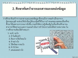 2. ศึกษาค้นคว้าจากเอกสารและแหล่งข้อมูล
การศึกษาค้นคว้าจากเอกสารและแหล่งข้อมูล ซึ่งรวมถึงการขอคาปรึกษาจาก
ผู้ทรงคุณวุฒิ จะช่วยให้นักเรียนได้แนวคิดที่ใช้ในการกาหนดขอบเขตของเรื่องที่จะ
ศึกษาได้เฉพาะเจาะจงมากยิ่งขึ้น รวมทั้งได้ความรู้เพิ่มเติมในเรื่องที่จะศึกษาจน
สามารถใช้ออกแบบและวางแผนดาเนินการทาโครงงานนั้นได้อย่างเหมาะสม ใน
การศึกษาจะต้องได้คาตอบว่า
1. จะทา อะไร
2. ทาไมต้องทา
3. ต้องการให้เกิดอะไร
4. ทาอย่างไร
5. ใช้ทรัพยากรอะไร
6. ทากับใคร
7. เสนอผลอย่างไร
 