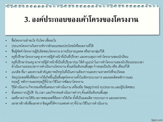 3. องค์ประกอบของเค้าโครงของโครงงาน
• ชื่อโครงงานทาอะไร กับใคร เพื่ออะไร
• ประเภทโครงงานวิเคราะห์จากลักษณะของประโยชน์หรือผลงานที่ได้
• ชื่อผู้จัดทาโครงงานผู้รับผิดชอบโครงงาน อาจเป็นรายบุคคล หรือรายกลุ่มก็ได้
• ครูที่ปรึกษาโครงงานครู-อาจารย์ผู้ทาหน้าที่เป็นที่ปรึกษา และควบคุมการทาโครงงานของนักเรียน
• ครูที่ปรึกษาร่วมครู-อาจารย์ผู้ทาหน้าที่เป็นที่ปรึกษาร่วม ให้คาแนะนาในการทาโครงงานของนักเรียนระยะเวลา
ดาเนินงานระยะเวลาการดาเนินงานโครงงาน ตั้งแต่เริ่มต้นจนสิ้นสุด กาหนดเป็นวัน หรือ เดือนก็ได้
• แนวคิด ที่มา และความสาคัญสภาพปัจจุบันที่เป็นความต้องการและความคาดหวังที่จะเกิดผล
• วัตถุประสงค์สิ่งที่ต้องการให้เกิดขึ้นเมื่อสิ้นสุดโครงงานทั้งในเชิงกระบวนการ และผลผลิตหลักการและ
ทฤษฎี หลักการและทฤษฎีที่นามาใช้ในการพัฒนาโครงงาน
• วิธีดาเนินงานกิจกรรมหรือขั้นตอนการดาเนินงาน เครื่องมือ วัสดุอุปกรณ์ งบประมาณ และผู้รับผิดชอบ
• ขั้นตอนการปฏิบัติ วัน เวลา และกิจกรรมดาเนินการต่างๆ ตั้งแต่เริ่มต้นจนสิ้นสุด
• ผลที่คาดว่าจะได้รับสภาพของผลที่ต้องการให้เกิด ทั้งที่เป็นผลผลิต กระบวนการ และผลกระทบ
• เอกสารอ้างอิงสื่อเอกสาร ข้อมูลที่ได้จากแหล่งต่างๆ ที่นามาใช้ในการดาเนินงาน
 