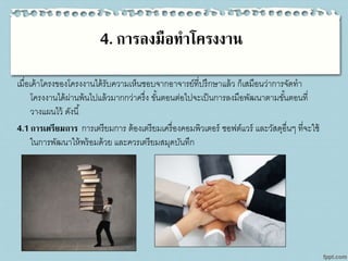 4. การลงมือทาโครงงาน
เมื่อเค้าโครงของโครงงานได้รับความเห็นชอบจากอาจารย์ที่ปรึกษาแล้ว ก็เสมือนว่าการจัดทา
โครงงานได้ผ่านพ้นไปแล้วมากกว่าครึ่ง ขั้นตอนต่อไปจะเป็นการลงมือพัฒนาตามขั้นตอนที่
วางแผนไว้ ดังนี้
4.1 การเตรียมการ การเตรียมการ ต้องเตรียมเครื่องคอมพิวเตอร์ ซอฟต์แวร์ และวัสดุอื่นๆ ที่จะใช้
ในการพัฒนาให้พร้อมด้วย และควรเตรียมสมุดบันทึก
 