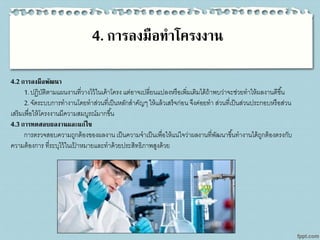4. การลงมือทาโครงงาน
4.2การลงมือพัฒนา
1.ปฏิบัติตามแผนงานที่วางไว้ในเค้าโครง แต่อาจเปลี่ยนแปลงหรือเพิ่มเติมได้ถ้าพบว่าจะช่วยทาให้ผลงานดีขึ้น
2.จัดระบบการทางานโดยทาส่วนที่เป็นหลักสาคัญๆ ให้แล้วเสร็จก่อน จึงค่อยทา ส่วนที่เป็นส่วนประกอบหรือส่วน
เสริมเพื่อให้โครงงานมีความสมบูรณ์มากขึ้น
4.3การทดสอบผลงานและแก้ไข
การตรวจสอบความถูกต้องของผลงาน เป็นความจาเป็นเพื่อให้แน่ใจว่าผลงานที่พัฒนาขึ้นทางานได้ถูกต้องตรงกับ
ความต้องการ ที่ระบุไว้ในเป้ าหมายและทาด้วยประสิทธิภาพสูงด้วย
 