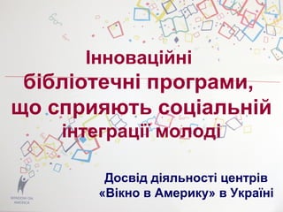 Інноваційні
бібліотечні програми,
що сприяють соціальній
інтеграції молоді
Досвід діяльності центрів
«Вікно в Америку» в Україні
 
