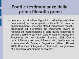 Fonti e testimonianze della
prima filosofia greca
● Le opere dei primi filosofi greci, i cosiddetti presofisti (o
presocratici), ci sono giunte solamente in brevi e
sparsi frammenti, che sono stati diversamente raccolti,
organizzati ed interpretati. Un importante lavoro di
raccolta ed interpretazione è stato quello elaborato e
portato a termine da Hans Diels e Walther Kranz, Die
Fragmente der Vorsokratiker, Berlino, 1903. Ora a
cura di Alessandro Lami, I Presocratici, testimonianze
e frammenti da Talete a Empedocle, Milano, Rizzoli
2000. Con ricca bibliografia di riferimento, sia generale
che specifica (per singolo pensatore).
 