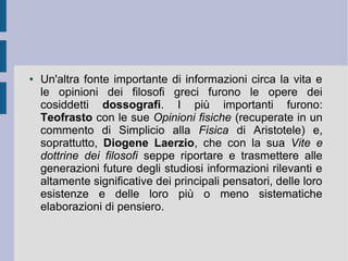 ● Un'altra fonte importante di informazioni circa la vita e
le opinioni dei filosofi greci furono le opere dei
cosiddetti dossografi. I più importanti furono:
Teofrasto con le sue Opinioni fisiche (recuperate in un
commento di Simplicio alla Fisica di Aristotele) e,
soprattutto, Diogene Laerzio, che con la sua Vite e
dottrine dei filosofi seppe riportare e trasmettere alle
generazioni future degli studiosi informazioni rilevanti e
altamente significative dei principali pensatori, delle loro
esistenze e delle loro più o meno sistematiche
elaborazioni di pensiero.
 