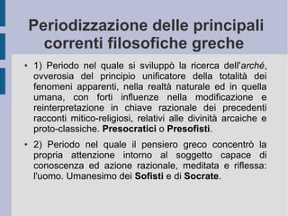 Periodizzazione delle principali
correnti filosofiche greche
● 1) Periodo nel quale si sviluppò la ricerca dell'arché,
ovverosia del principio unificatore della totalità dei
fenomeni apparenti, nella realtà naturale ed in quella
umana, con forti influenze nella modificazione e
reinterpretazione in chiave razionale dei precedenti
racconti mitico-religiosi, relativi alle divinità arcaiche e
proto-classiche. Presocratici o Presofisti.
● 2) Periodo nel quale il pensiero greco concentrò la
propria attenzione intorno al soggetto capace di
conoscenza ed azione razionale, meditata e riflessa:
l'uomo. Umanesimo dei Sofisti e di Socrate.
 