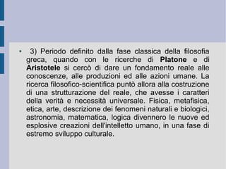 ● 3) Periodo definito dalla fase classica della filosofia
greca, quando con le ricerche di Platone e di
Aristotele si cercò di dare un fondamento reale alle
conoscenze, alle produzioni ed alle azioni umane. La
ricerca filosofico-scientifica puntò allora alla costruzione
di una strutturazione del reale, che avesse i caratteri
della verità e necessità universale. Fisica, metafisica,
etica, arte, descrizione dei fenomeni naturali e biologici,
astronomia, matematica, logica divennero le nuove ed
esplosive creazioni dell'intelletto umano, in una fase di
estremo sviluppo culturale.
 