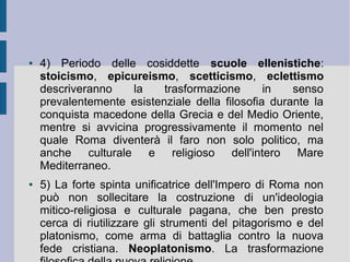 ● 4) Periodo delle cosiddette scuole ellenistiche:
stoicismo, epicureismo, scetticismo, eclettismo
descriveranno la trasformazione in senso
prevalentemente esistenziale della filosofia durante la
conquista macedone della Grecia e del Medio Oriente,
mentre si avvicina progressivamente il momento nel
quale Roma diventerà il faro non solo politico, ma
anche culturale e religioso dell'intero Mare
Mediterraneo.
● 5) La forte spinta unificatrice dell'Impero di Roma non
può non sollecitare la costruzione di un'ideologia
mitico-religiosa e culturale pagana, che ben presto
cerca di riutilizzare gli strumenti del pitagorismo e del
platonismo, come arma di battaglia contro la nuova
fede cristiana. Neoplatonismo. La trasformazione
 