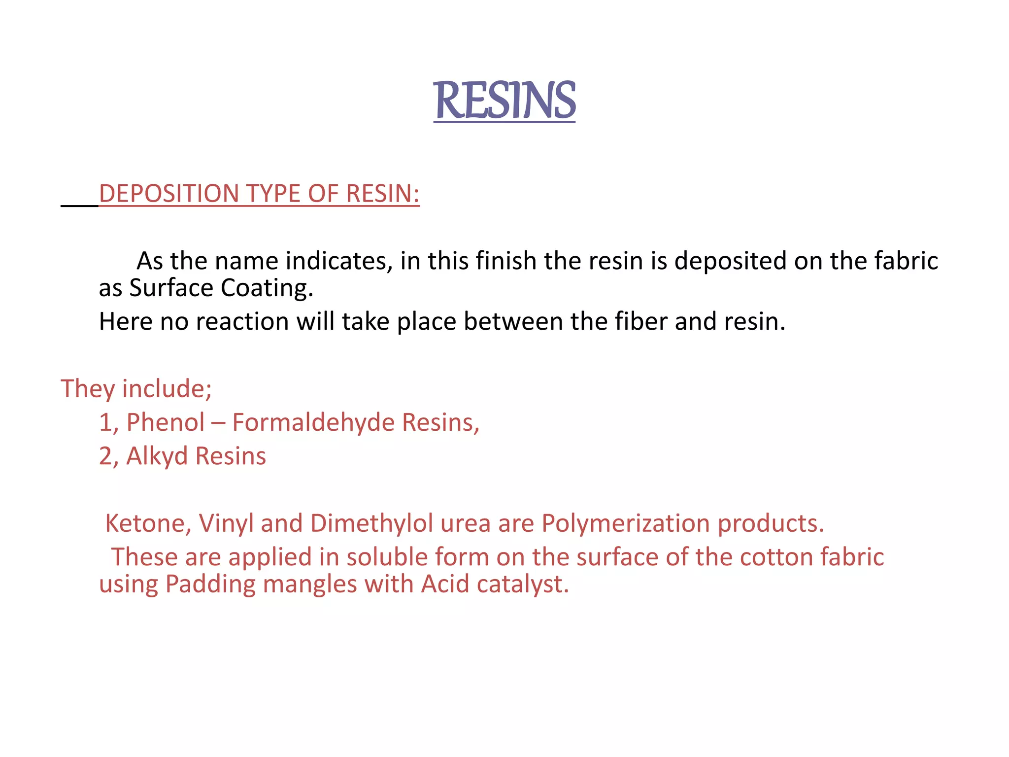 RESINS
DEPOSITION TYPE OF RESIN:
As the name indicates, in this finish the resin is deposited on the fabric
as Surface Coating.
Here no reaction will take place between the fiber and resin.
They include;
1, Phenol – Formaldehyde Resins,
2, Alkyd Resins
Ketone, Vinyl and Dimethylol urea are Polymerization products.
These are applied in soluble form on the surface of the cotton fabric
using Padding mangles with Acid catalyst.
 