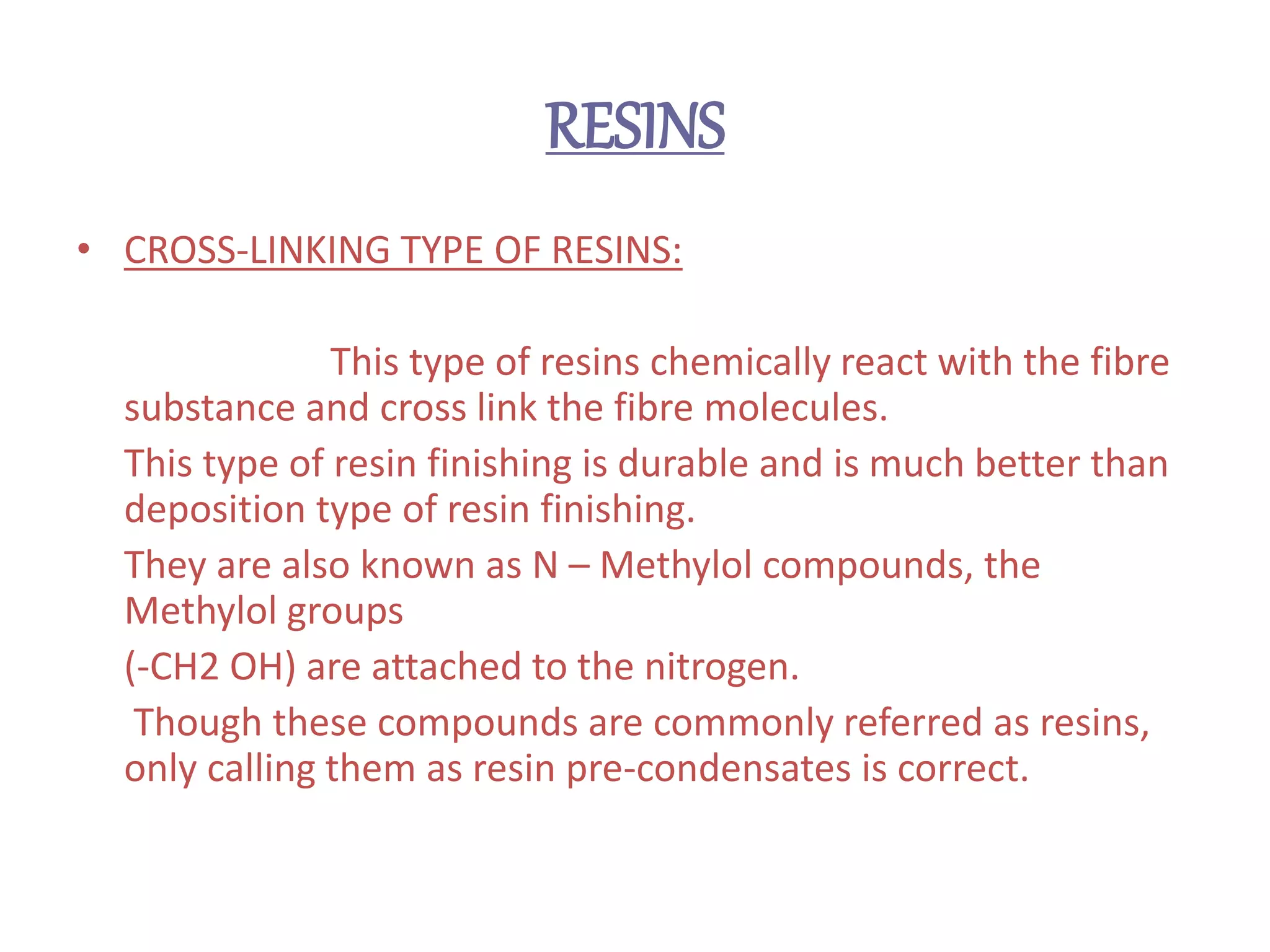RESINS
• CROSS-LINKING TYPE OF RESINS:
This type of resins chemically react with the fibre
substance and cross link the fibre molecules.
This type of resin finishing is durable and is much better than
deposition type of resin finishing.
They are also known as N – Methylol compounds, the
Methylol groups
(-CH2 OH) are attached to the nitrogen.
Though these compounds are commonly referred as resins,
only calling them as resin pre-condensates is correct.
 