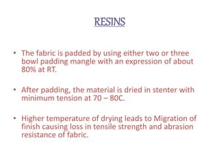 RESINS
• The fabric is padded by using either two or three
bowl padding mangle with an expression of about
80% at RT.
• After padding, the material is dried in stenter with
minimum tension at 70 – 80C.
• Higher temperature of drying leads to Migration of
finish causing loss in tensile strength and abrasion
resistance of fabric.
 
