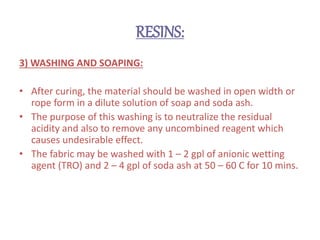 RESINS:
3) WASHING AND SOAPING:
• After curing, the material should be washed in open width or
rope form in a dilute solution of soap and soda ash.
• The purpose of this washing is to neutralize the residual
acidity and also to remove any uncombined reagent which
causes undesirable effect.
• The fabric may be washed with 1 – 2 gpl of anionic wetting
agent (TRO) and 2 – 4 gpl of soda ash at 50 – 60 C for 10 mins.
 