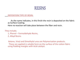 RESINS
DEPOSITION TYPE OF RESIN:
As the name indicates, in this finish the resin is deposited on the fabric
as Surface Coating.
Here no reaction will take place between the fiber and resin.
They include;
1, Phenol – Formaldehyde Resins,
2, Alkyd Resins
Ketone, Vinyl and Dimethylol urea are Polymerization products.
These are applied in soluble form on the surface of the cotton fabric
using Padding mangles with Acid catalyst.
 